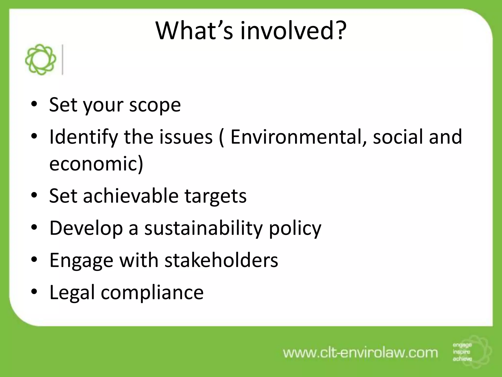What’s involved?

• Set your scope
• Identify the issues ( Environmental, social and
  economic)
• Set achievable targets
• Develop a sustainability policy
• Engage with stakeholders
• Legal compliance
 