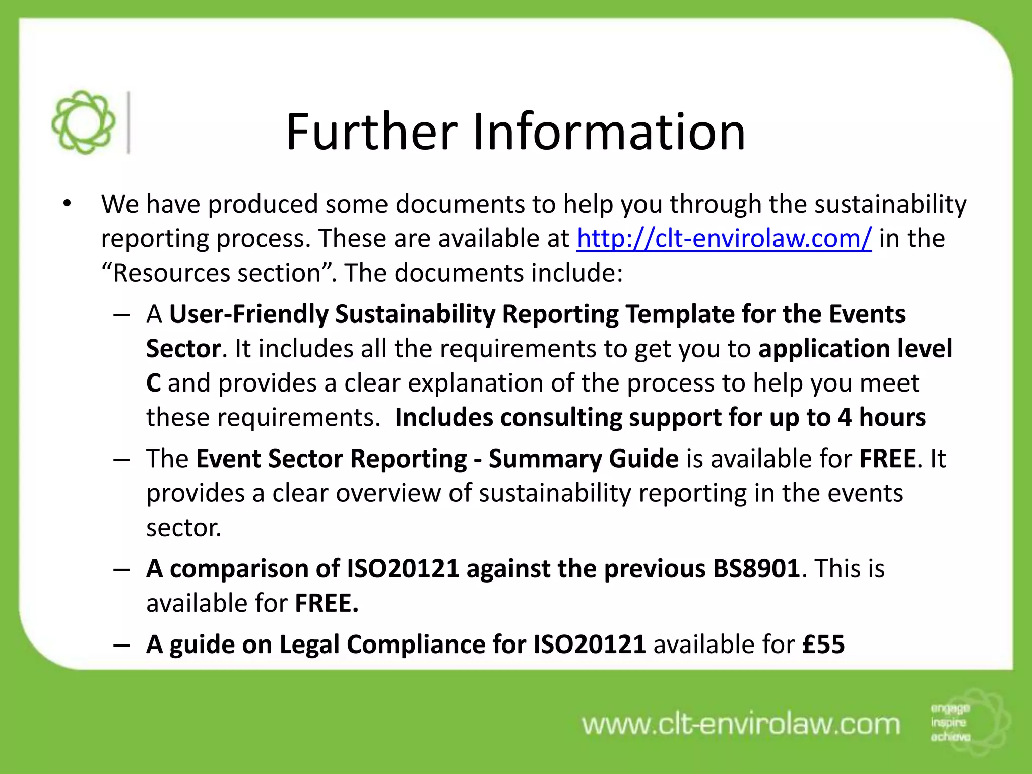 Further Information
• We have produced some documents to help you through the sustainability
  reporting process. These are available at http://clt-envirolaw.com/ in the
  “Resources section”. The documents include:
   – A User-Friendly Sustainability Reporting Template for the Events
     Sector. It includes all the requirements to get you to application level
     C and provides a clear explanation of the process to help you meet
     these requirements. Includes consulting support for up to 4 hours
   – The Event Sector Reporting - Summary Guide is available for FREE. It
     provides a clear overview of sustainability reporting in the events
     sector.
   – A comparison of ISO20121 against the previous BS8901. This is
     available for FREE.
   – A guide on Legal Compliance for ISO20121 available for £55
 