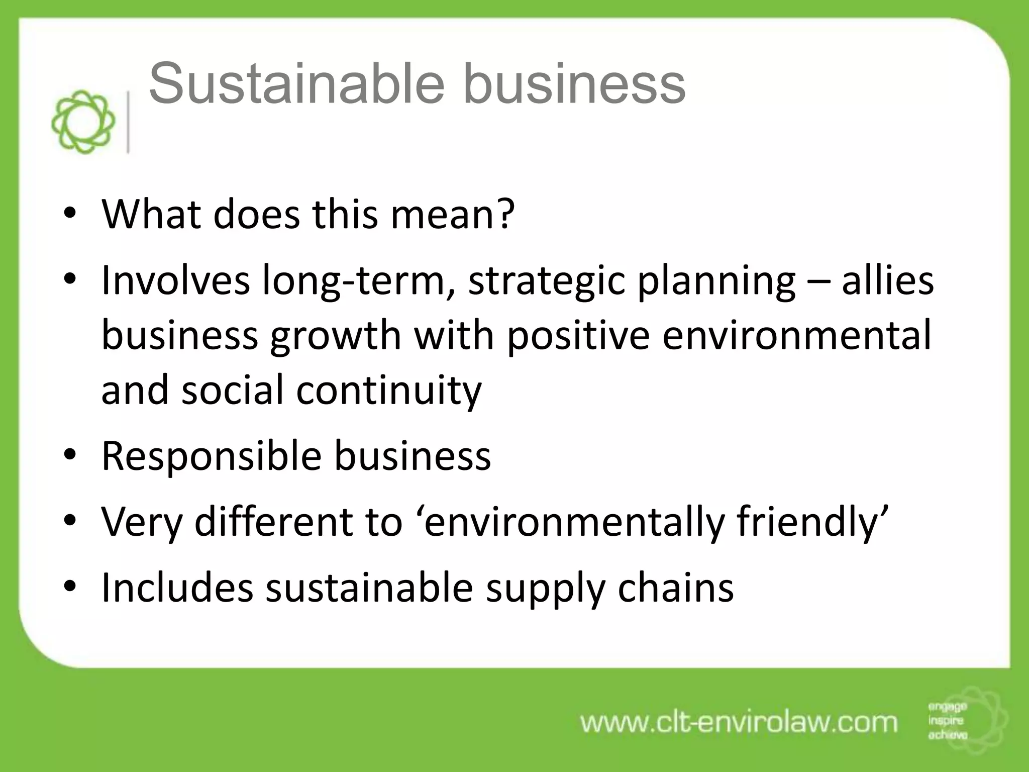 Sustainable business

• What does this mean?
• Involves long-term, strategic planning – allies
  business growth with positive environmental
  and social continuity
• Responsible business
• Very different to ‘environmentally friendly’
• Includes sustainable supply chains
 