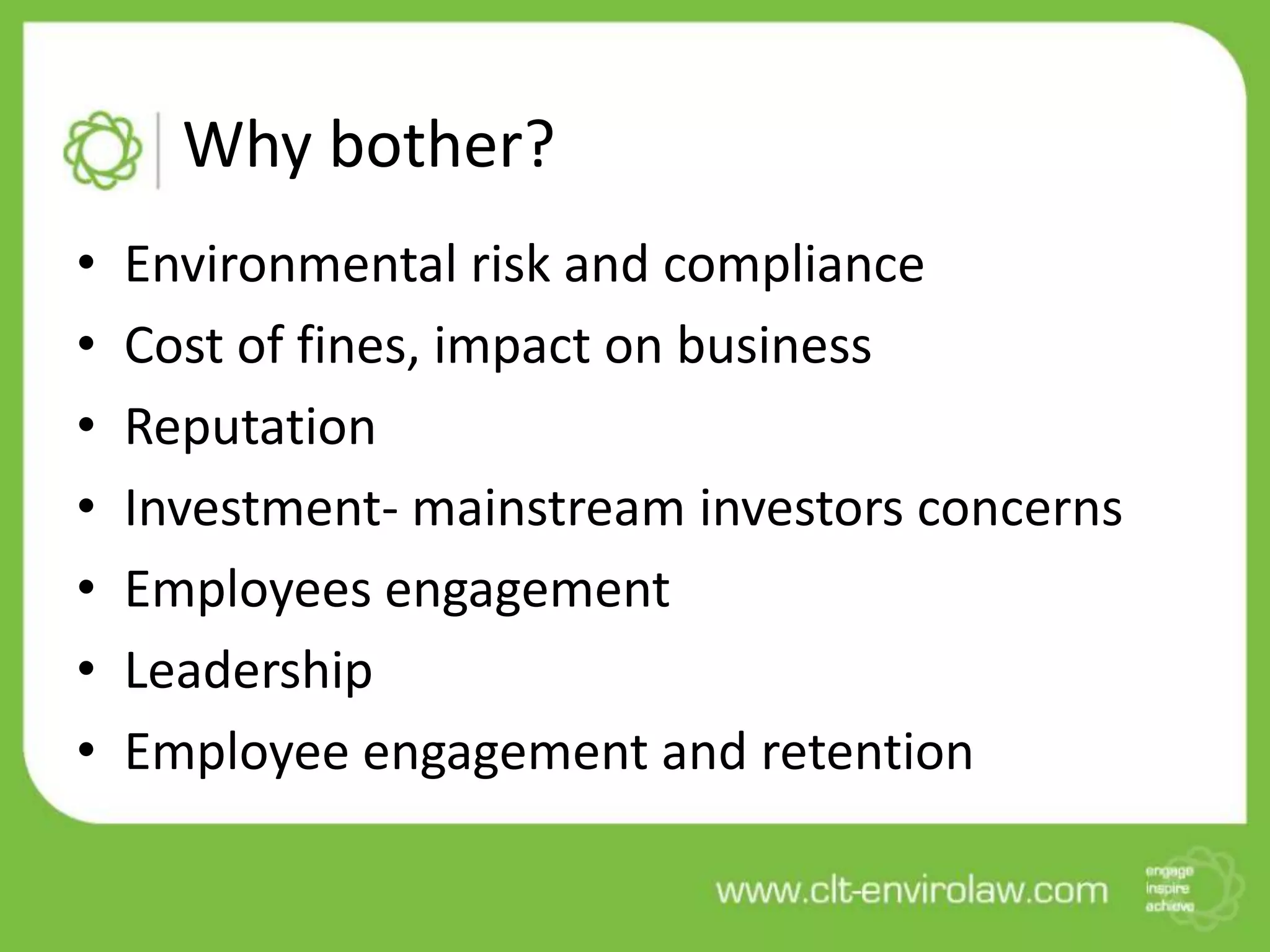 Why bother?
•   Environmental risk and compliance
•   Cost of fines, impact on business
•   Reputation
•   Investment- mainstream investors concerns
•   Employees engagement
•   Leadership
•   Employee engagement and retention
 