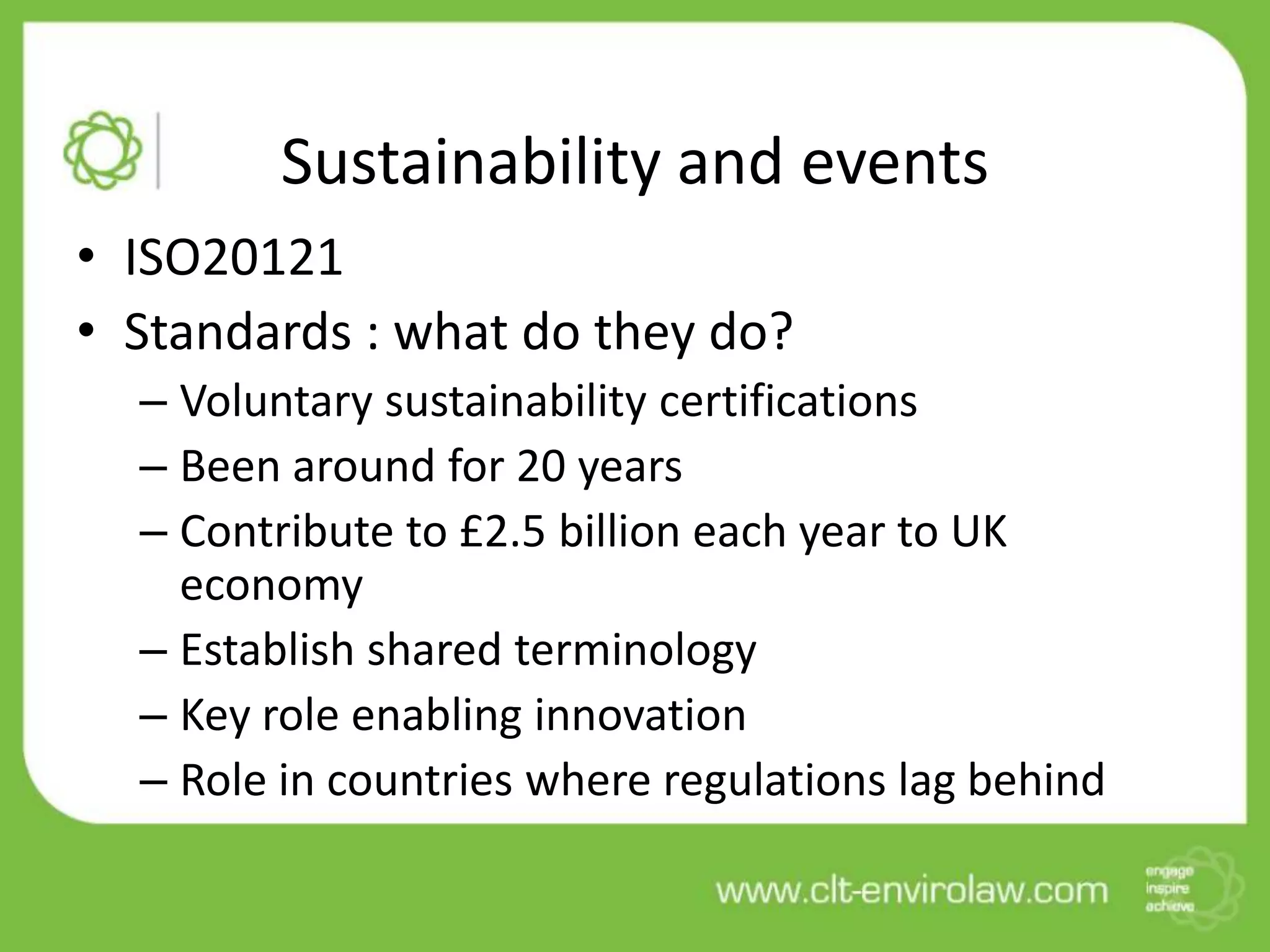Sustainability and events
• ISO20121
• Standards : what do they do?
  – Voluntary sustainability certifications
  – Been around for 20 years
  – Contribute to £2.5 billion each year to UK
    economy
  – Establish shared terminology
  – Key role enabling innovation
  – Role in countries where regulations lag behind
 