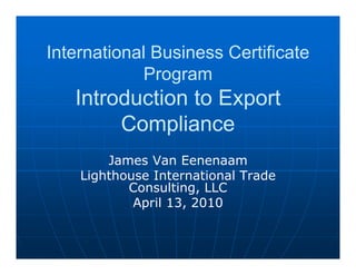International Business Certificate
            Program
   Introduction to Export
        Compliance
        James Van Eenenaam
    Lighthouse International Trade
           Consulting, LLC
            April 13, 2010
 