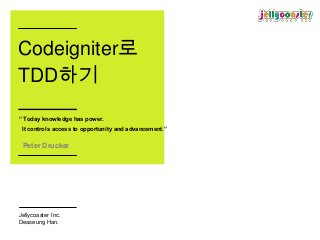 Codeigniter로
TDD하기
“ Today knowledge has power.
 It controls access to opportunity and advancement.”


 Peter Drucker




Jellycoaster Inc.
Deaseung Han.
 