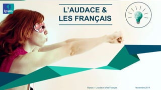 L’AUDACE & 
LES FRANÇAIS 
©Ipsos – L’audace & les 1 Français Novembre 2014 
 