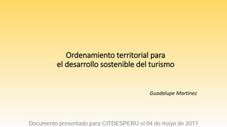 Ordenamiento territorial para
el desarrollo sostenible del turismo
Guadalupe Martínez
Documento presentado para CITDESPERU el 04 de mayo de 2017
 