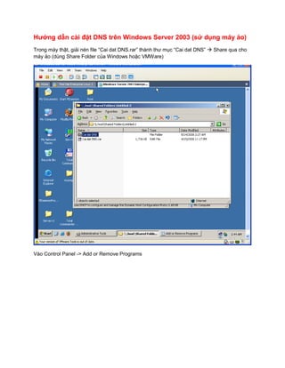 Hướng dẫn cài đặt DNS trên Windows Server 2003 (sử dụng máy ảo)
Trong máy thật, giải nén file “Cai dat DNS.rar” thành thư mục “Cai dat DNS”  Share qua cho
máy ảo (dùng Share Folder của Windows hoặc VMWare)




Vào Control Panel -> Add or Remove Programs
 