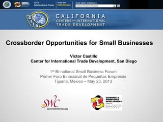 Victor Castillo
Center for International Trade Development, San Diego
1st Bi-national Small Business Forum
Primer Foro Binacional de Pequeñas Empresas
Tijuana, Mexico – May 23, 2013
Crossborder Opportunities for Small Businesses
 