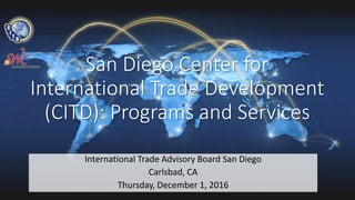 San Diego Center for
International Trade Development
(CITD): Programs and Services
International Trade Advisory Board San Diego
Carlsbad, CA
Thursday, December 1, 2016
 
