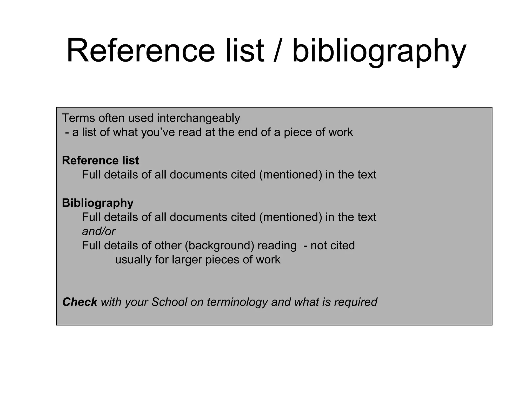 Reference list / bibliography
Terms often used interchangeably
- a list of what you’ve read at the end of a piece of work

Reference list
   Full details of all documents cited (mentioned) in the text

Bibliography
   Full details of all documents cited (mentioned) in the text
   and/or
   Full details of other (background) reading - not cited
          usually for larger pieces of work


Check with your School on terminology and what is required
 