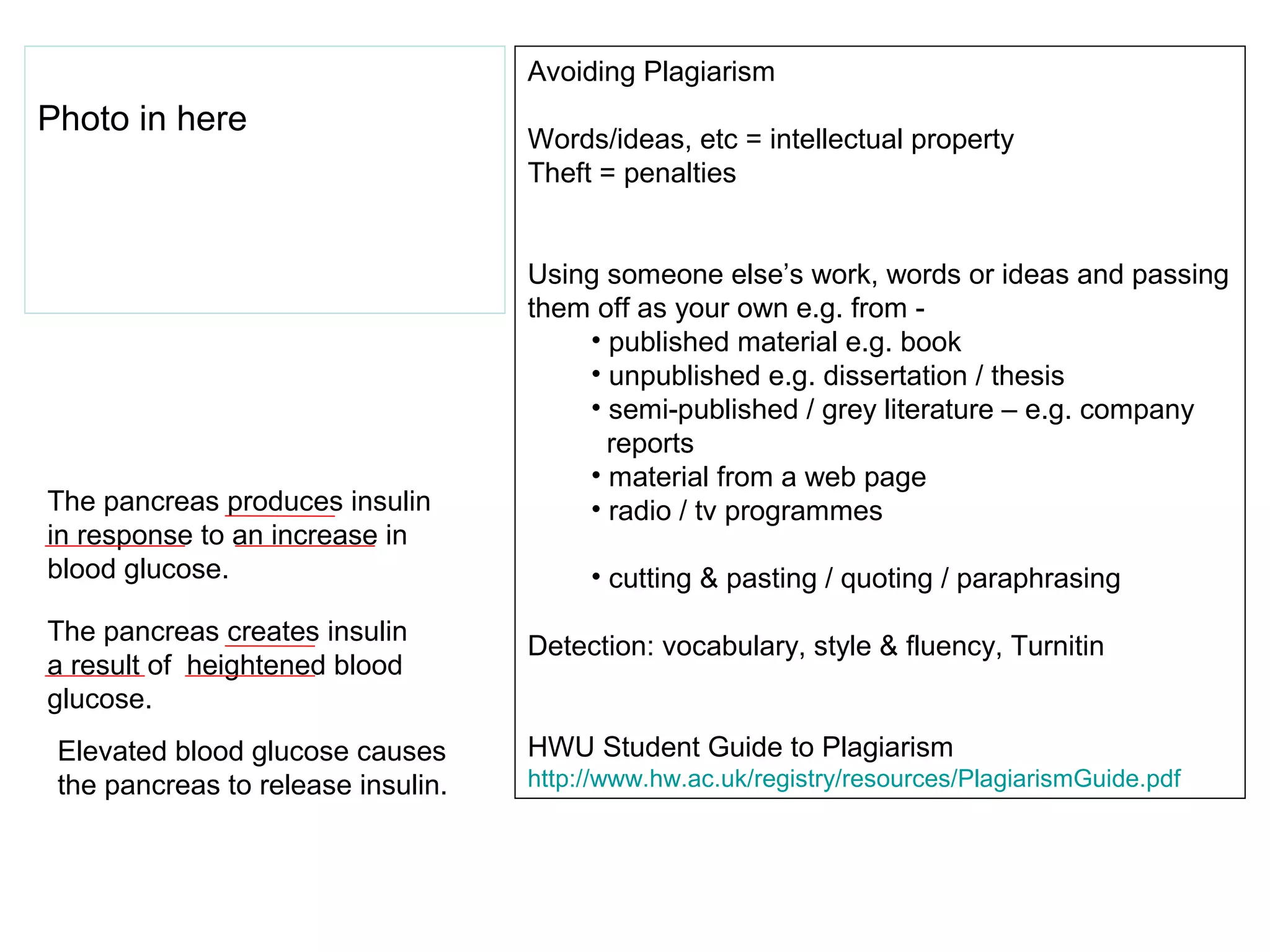 Avoiding Plagiarism
Photo in here
                                    Words/ideas, etc = intellectual property
                                    Theft = penalties


                                    Using someone else’s work, words or ideas and passing
                                    them off as your own e.g. from -
                                        • published material e.g. book
                                        • unpublished e.g. dissertation / thesis
                                        • semi-published / grey literature – e.g. company
                                          reports
                                        • material from a web page
The pancreas produces insulin           • radio / tv programmes
in response to an increase in
blood glucose.                           • cutting & pasting / quoting / paraphrasing
The pancreas creates insulin
                                    Detection: vocabulary, style & fluency, Turnitin
a result of heightened blood
glucose.
 Elevated blood glucose causes      HWU Student Guide to Plagiarism
 the pancreas to release insulin.   http://www.hw.ac.uk/registry/resources/PlagiarismGuide.pdf
 
