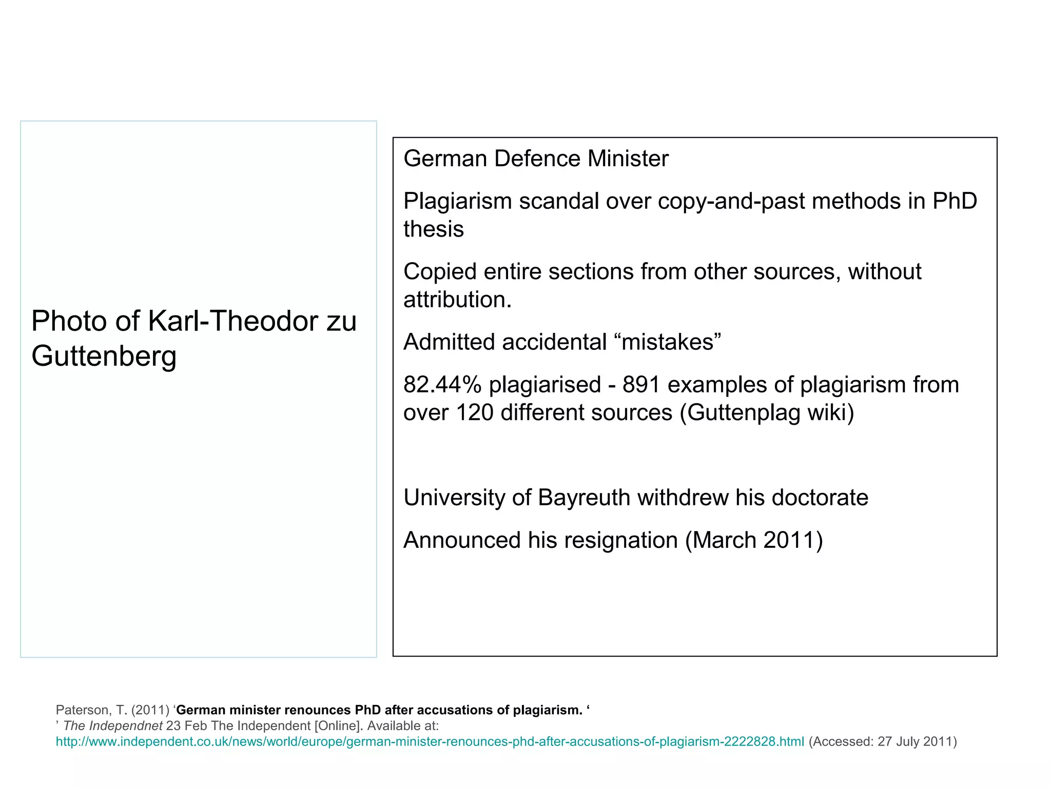 German Defence Minister
                                                         Plagiarism scandal over copy-and-past methods in PhD
                                                         thesis
                                                         Copied entire sections from other sources, without
                                                         attribution.
Photo of Karl-Theodor zu
                                                         Admitted accidental “mistakes”
Guttenberg
                                                         82.44% plagiarised - 891 examples of plagiarism from
                                                         over 120 different sources (Guttenplag wiki)


                                                         University of Bayreuth withdrew his doctorate
                                                         Announced his resignation (March 2011)




 Paterson, T. (2011) ‘German minister renounces PhD after accusations of plagiarism. ‘
 ’ The Independnet 23 Feb The Independent [Online]. Available at:
 http://www.independent.co.uk/news/world/europe/german-minister-renounces-phd-after-accusations-of-plagiarism-2222828.html (Accessed: 27 July 2011)
 