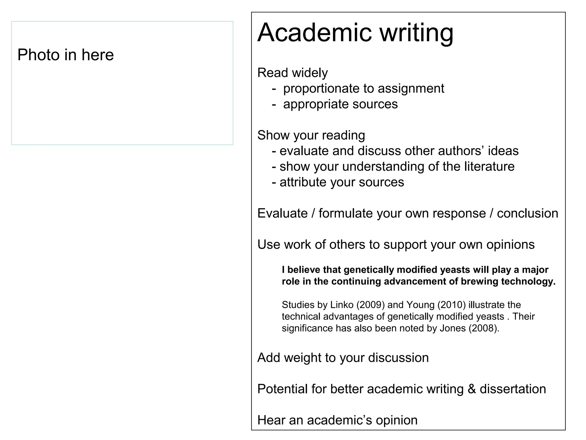 Academic writing
Photo in here
                Read widely
                  - proportionate to assignment
                  - appropriate sources

                Show your reading
                  - evaluate and discuss other authors’ ideas
                  - show your understanding of the literature
                  - attribute your sources

                Evaluate / formulate your own response / conclusion

                Use work of others to support your own opinions
                    I believe that genetically modified yeasts will play a major
                    role in the continuing advancement of brewing technology.

                    Studies by Linko (2009) and Young (2010) illustrate the
                    technical advantages of genetically modified yeasts . Their
                    significance has also been noted by Jones (2008).


                Add weight to your discussion

                Potential for better academic writing & dissertation

                Hear an academic’s opinion
 