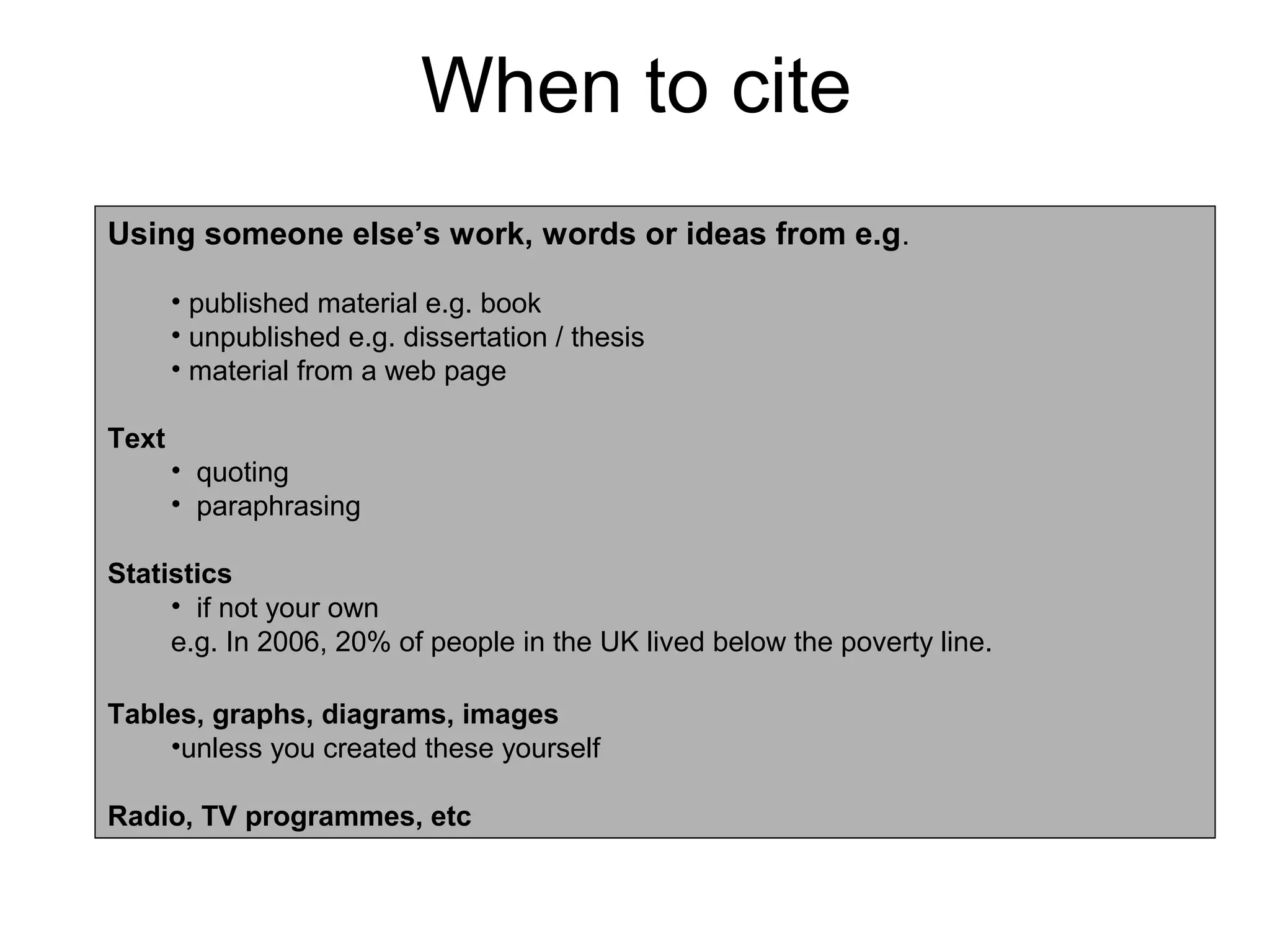 When to cite
Using someone else’s work, words or ideas from e.g.

       • published material e.g. book
       • unpublished e.g. dissertation / thesis
       • material from a web page

Text
       • quoting
       • paraphrasing

Statistics
     • if not your own
     e.g. In 2006, 20% of people in the UK lived below the poverty line.

Tables, graphs, diagrams, images
    •unless you created these yourself

Radio, TV programmes, etc
 