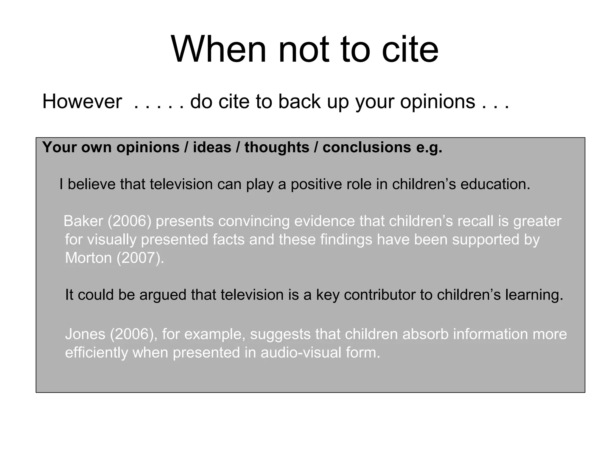 When not to cite
However . . . . . do cite to back up your opinions . . .

Your own opinions / ideas / thoughts / conclusions e.g.

  I believe that television can play a positive role in children’s education.

  Baker (2006) presents convincing evidence that children’s recall is greater
  for visually presented facts and these findings have been supported by
  Morton (2007).

   It could be argued that television is a key contributor to children’s learning.

   Jones (2006), for example, suggests that children absorb information more
   efficiently when presented in audio-visual form.
 