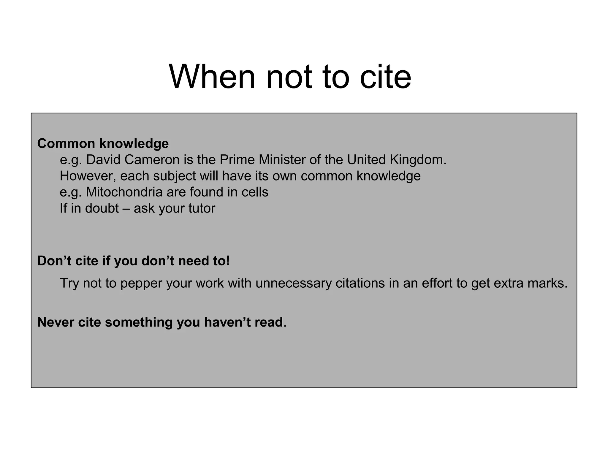 When not to cite
Common knowledge
  e.g. David Cameron is the Prime Minister of the United Kingdom.
  However, each subject will have its own common knowledge
  e.g. Mitochondria are found in cells
  If in doubt – ask your tutor


Don’t cite if you don’t need to!
   Try not to pepper your work with unnecessary citations in an effort to get extra marks.

Never cite something you haven’t read.
 