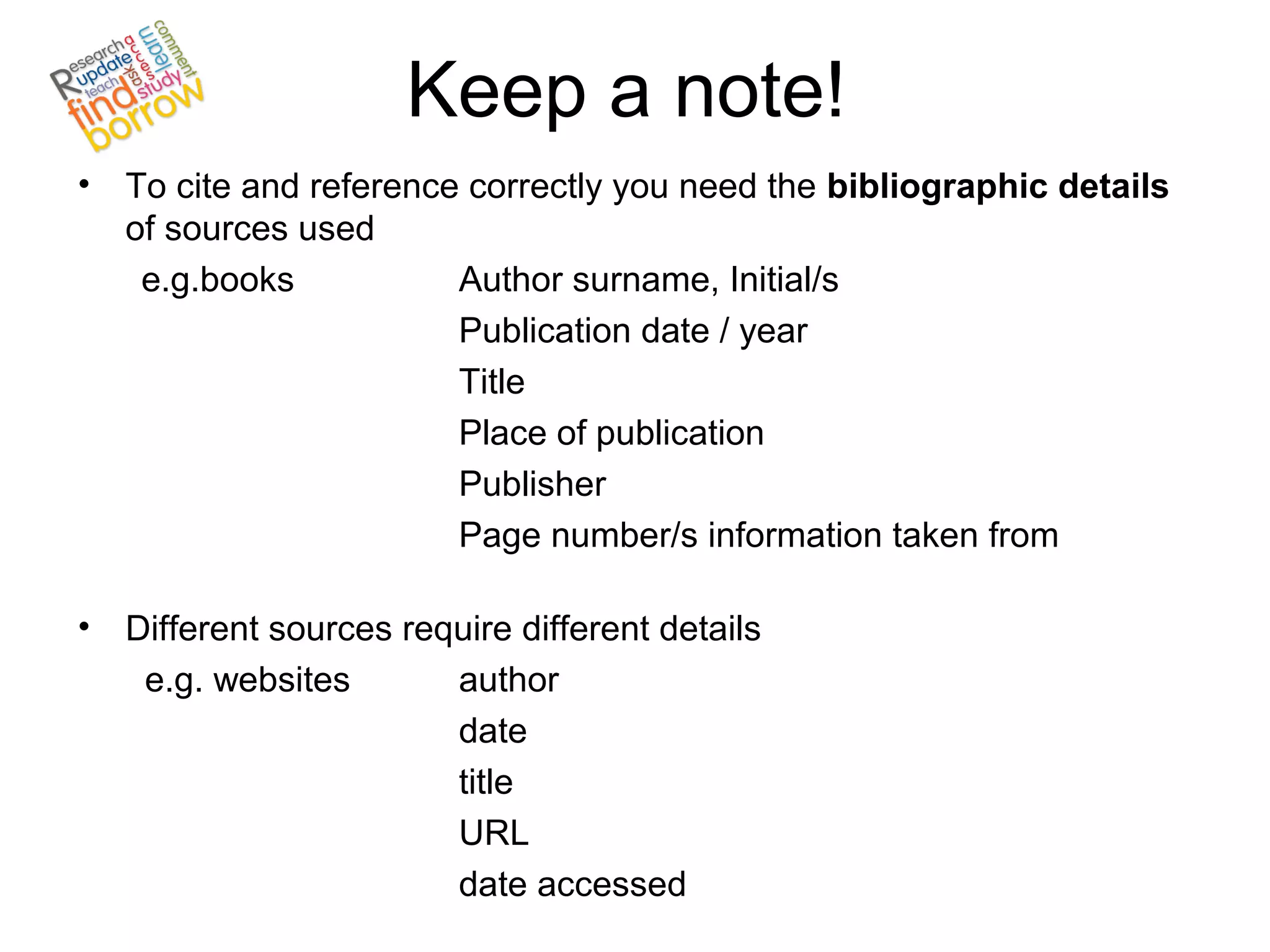 Keep a note!
• To cite and reference correctly you need the bibliographic details
  of sources used
   e.g.books           Author surname, Initial/s
                       Publication date / year
                       Title
                       Place of publication
                       Publisher
                       Page number/s information taken from

• Different sources require different details
   e.g. websites       author
                       date
                       title
                       URL
                       date accessed
 