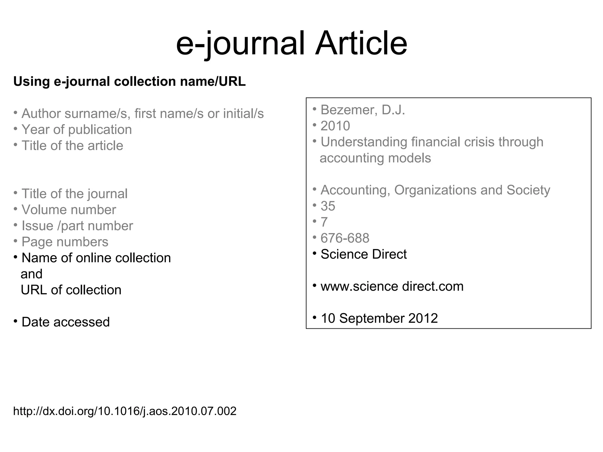 e-journal Article
Using e-journal collection name/URL

• Author surname/s, first name/s or initial/s   • Bezemer, D.J.
• Year of publication                           • 2010
• Title of the article                          • Understanding financial crisis through
                                                  accounting models

• Title of the journal                          • Accounting, Organizations and Society
• Volume number                                 • 35
• Issue /part number                            •7
• Page numbers                                  • 676-688
• Name of online collection                     • Science Direct
  and
  URL of collection                             • www.science direct.com

• Date accessed                                 • 10 September 2012




http://dx.doi.org/10.1016/j.aos.2010.07.002
 