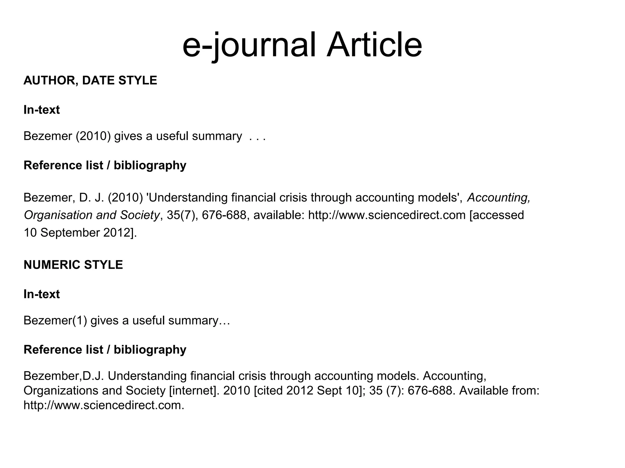 e-journal Article
AUTHOR, DATE STYLE

In-text

Bezemer (2010) gives a useful summary . . .

Reference list / bibliography

Bezemer, D. J. (2010) 'Understanding financial crisis through accounting models', Accounting,
Organisation and Society, 35(7), 676-688, available: http://www.sciencedirect.com [accessed
10 September 2012].

NUMERIC STYLE

In-text

Bezemer(1) gives a useful summary…

Reference list / bibliography

Bezember,D.J. Understanding financial crisis through accounting models. Accounting,
Organizations and Society [internet]. 2010 [cited 2012 Sept 10]; 35 (7): 676-688. Available from:
http://www.sciencedirect.com.
 