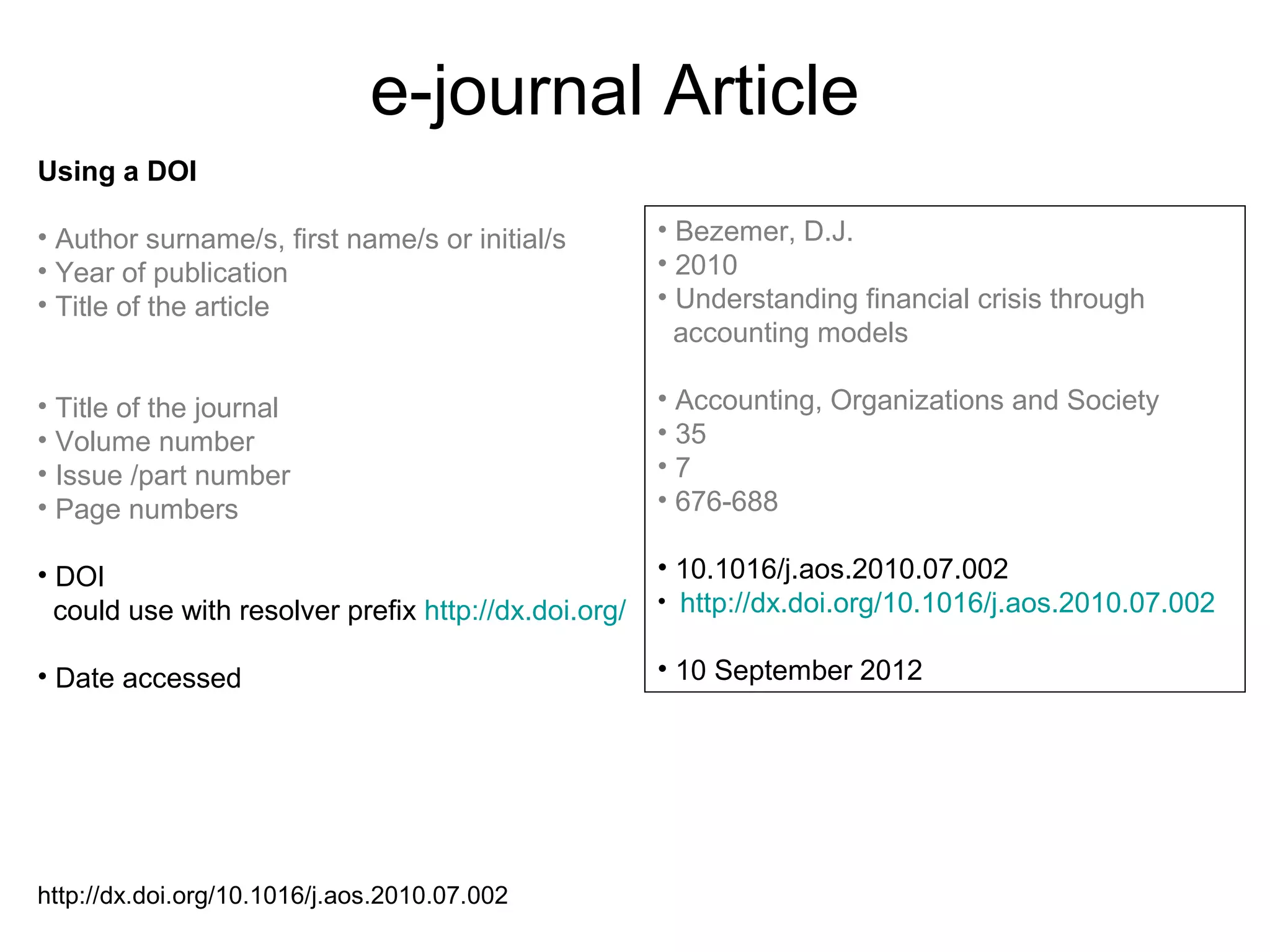 e-journal Article
Using a DOI

• Author surname/s, first name/s or initial/s         • Bezemer, D.J.
• Year of publication                                 • 2010
• Title of the article                                • Understanding financial crisis through
                                                        accounting models

• Title of the journal                                • Accounting, Organizations and Society
• Volume number                                       • 35
• Issue /part number                                  •7
• Page numbers                                        • 676-688

• DOI                                                 • 10.1016/j.aos.2010.07.002
  could use with resolver prefix http://dx.doi.org/   • http://dx.doi.org/10.1016/j.aos.2010.07.002


• Date accessed                                       • 10 September 2012




http://dx.doi.org/10.1016/j.aos.2010.07.002
 