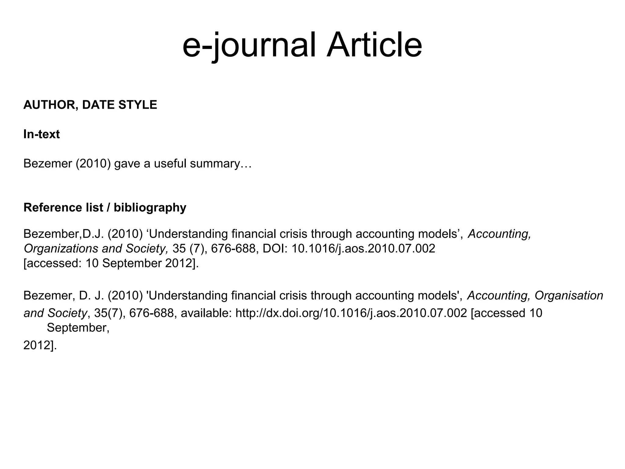 e-journal Article
AUTHOR, DATE STYLE

In-text

Bezemer (2010) gave a useful summary…


Reference list / bibliography

Bezember,D.J. (2010) ‘Understanding financial crisis through accounting models’, Accounting,
Organizations and Society, 35 (7), 676-688, DOI: 10.1016/j.aos.2010.07.002
[accessed: 10 September 2012].

Bezemer, D. J. (2010) 'Understanding financial crisis through accounting models', Accounting, Organisation
and Society, 35(7), 676-688, available: http://dx.doi.org/10.1016/j.aos.2010.07.002 [accessed 10
    September,
2012].
 