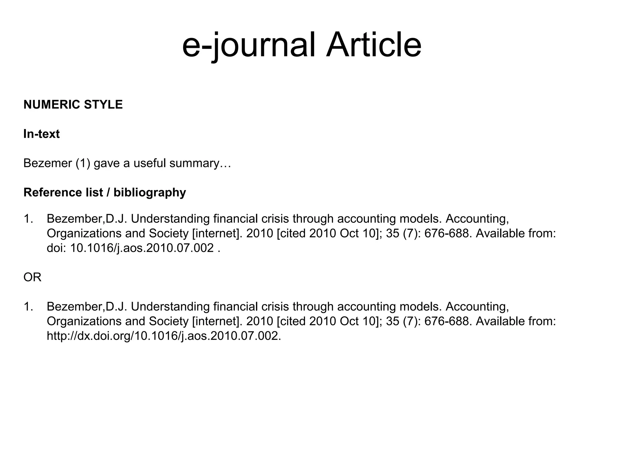 e-journal Article
NUMERIC STYLE

In-text

Bezemer (1) gave a useful summary…

Reference list / bibliography

1.   Bezember,D.J. Understanding financial crisis through accounting models. Accounting,
     Organizations and Society [internet]. 2010 [cited 2010 Oct 10]; 35 (7): 676-688. Available from:
     doi: 10.1016/j.aos.2010.07.002 .

OR

1.   Bezember,D.J. Understanding financial crisis through accounting models. Accounting,
     Organizations and Society [internet]. 2010 [cited 2010 Oct 10]; 35 (7): 676-688. Available from:
     http://dx.doi.org/10.1016/j.aos.2010.07.002.
 