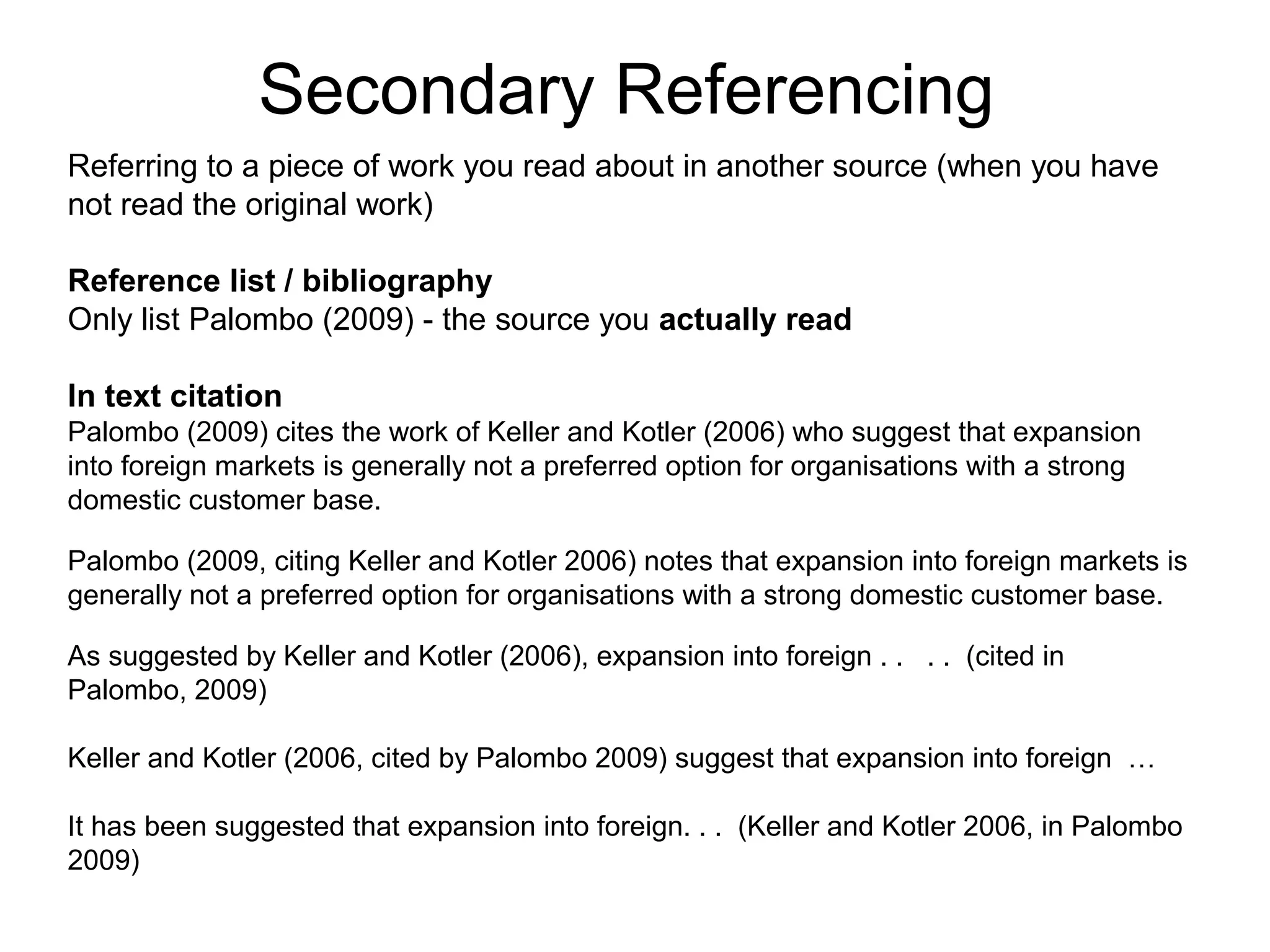 Secondary Referencing
Referring to a piece of work you read about in another source (when you have
not read the original work)

Reference list / bibliography
Only list Palombo (2009) - the source you actually read

In text citation
Palombo (2009) cites the work of Keller and Kotler (2006) who suggest that expansion
into foreign markets is generally not a preferred option for organisations with a strong
domestic customer base.

Palombo (2009, citing Keller and Kotler 2006) notes that expansion into foreign markets is
generally not a preferred option for organisations with a strong domestic customer base.

As suggested by Keller and Kotler (2006), expansion into foreign . . . . (cited in
Palombo, 2009)

Keller and Kotler (2006, cited by Palombo 2009) suggest that expansion into foreign …

It has been suggested that expansion into foreign. . . (Keller and Kotler 2006, in Palombo
2009)
 