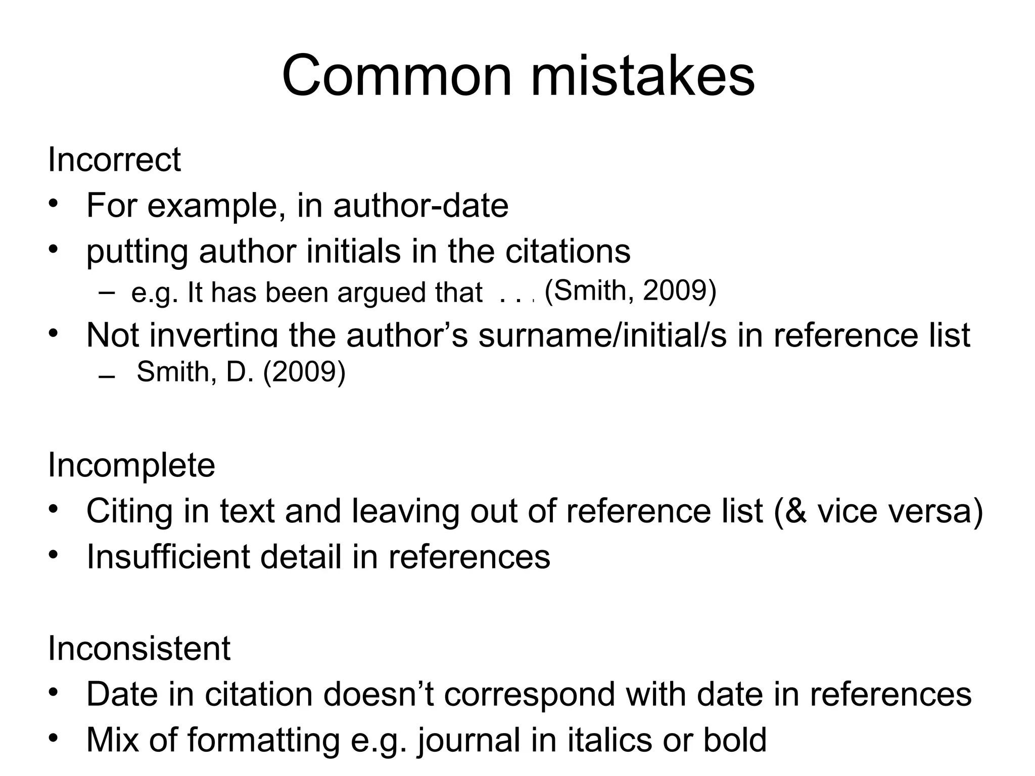 Common mistakes
Incorrect
• For example, in author-date
• putting author initials in the citations
   – e.g. It has been argued that . . . (Smith, 2009)
                                        (D. Smith, 2009)
• Not inverting the author’s surname/initial/s in reference list
     Smith, D. (2009)
   – D. Smith (2009)


Incomplete
• Citing in text and leaving out of reference list (& vice versa)
• Insufficient detail in references

Inconsistent
• Date in citation doesn’t correspond with date in references
• Mix of formatting e.g. journal in italics or bold
 