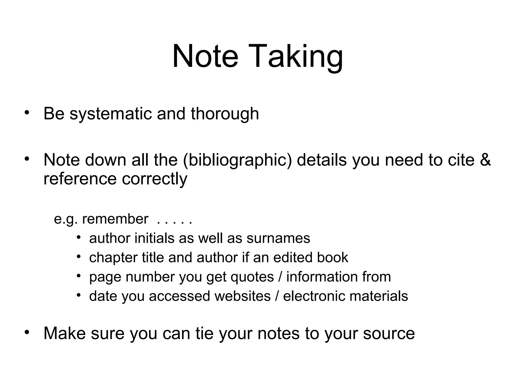 Note Taking
• Be systematic and thorough

• Note down all the (bibliographic) details you need to cite &
  reference correctly

   e.g. remember . . . . .
      • author initials as well as surnames
      • chapter title and author if an edited book
      • page number you get quotes / information from
      • date you accessed websites / electronic materials

• Make sure you can tie your notes to your source
 