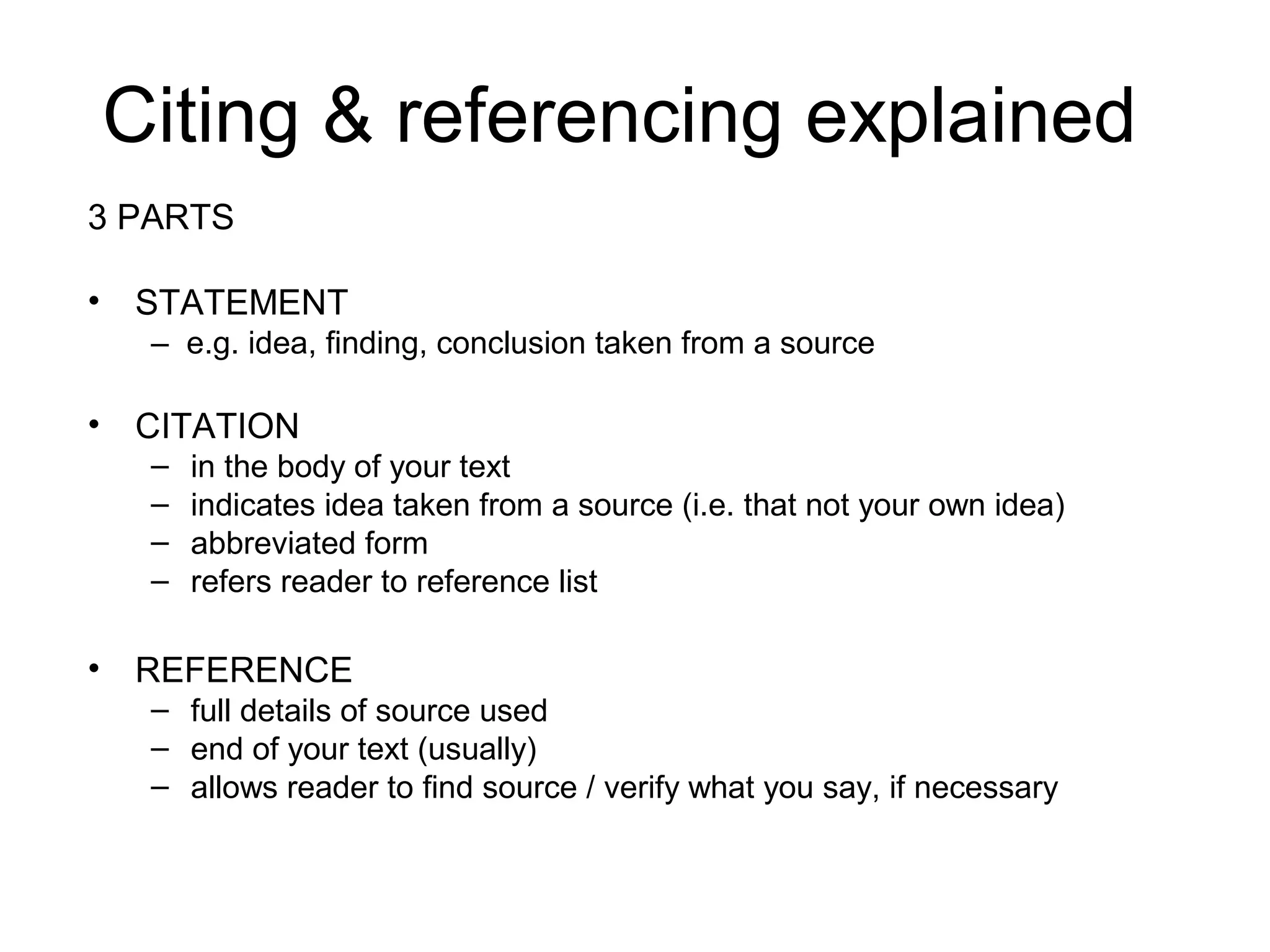 Citing & referencing explained
3 PARTS

• STATEMENT
   – e.g. idea, finding, conclusion taken from a source

• CITATION
   –   in the body of your text
   –   indicates idea taken from a source (i.e. that not your own idea)
   –   abbreviated form
   –   refers reader to reference list

• REFERENCE
   – full details of source used
   – end of your text (usually)
   – allows reader to find source / verify what you say, if necessary
 