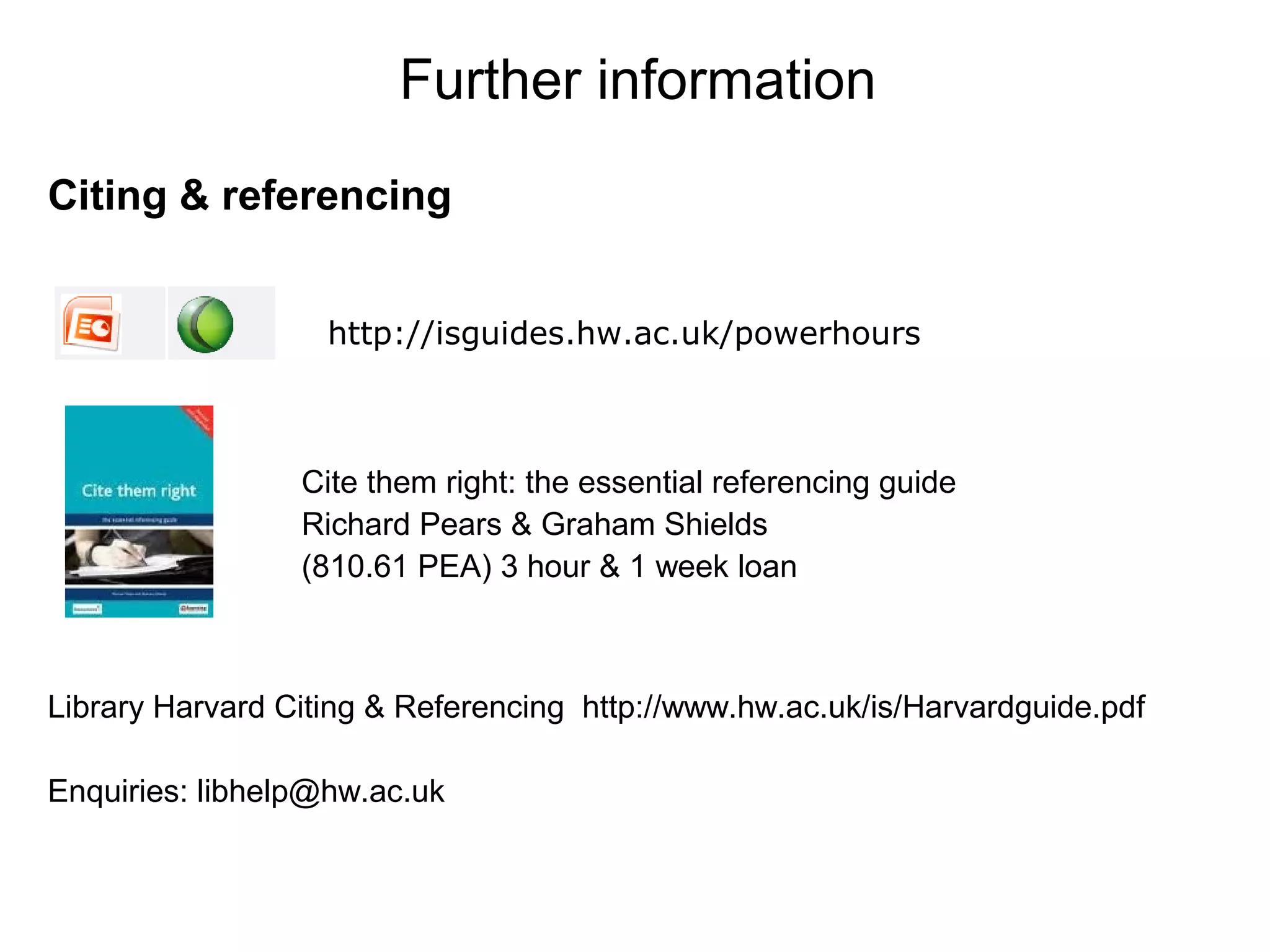 Further information
Citing & referencing


                   http://isguides.hw.ac.uk/powerhours



                 Cite them right: the essential referencing guide
                 Richard Pears & Graham Shields
                 (810.61 PEA) 3 hour & 1 week loan



Library Harvard Citing & Referencing http://www.hw.ac.uk/is/Harvardguide.pdf

Enquiries: libhelp@hw.ac.uk
 