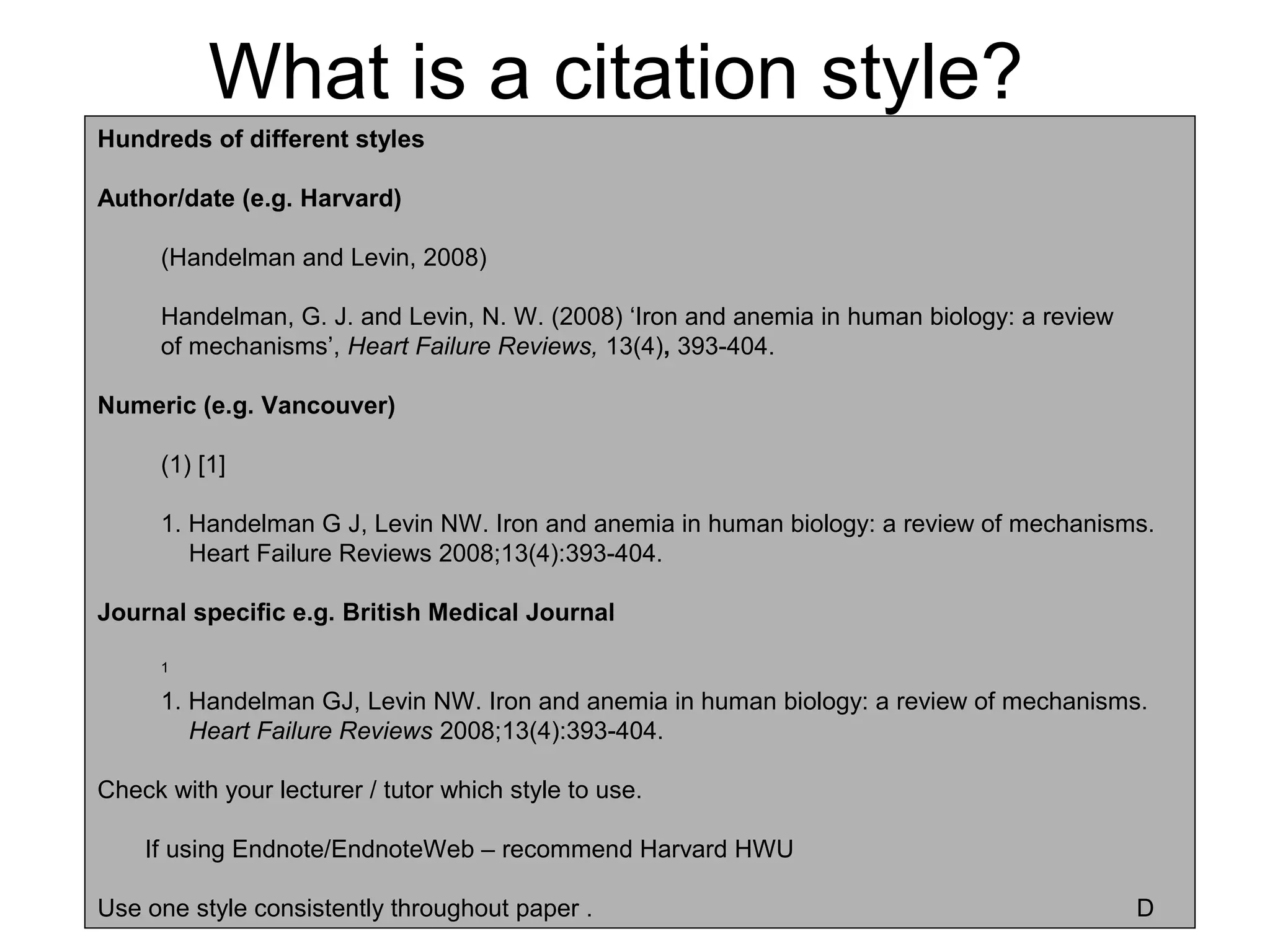 What is a citation style?
Hundreds of different styles

Author/date (e.g. Harvard)

      (Handelman and Levin, 2008)

      Handelman, G. J. and Levin, N. W. (2008) ‘Iron and anemia in human biology: a review
      of mechanisms’, Heart Failure Reviews, 13(4), 393-404.

Numeric (e.g. Vancouver)

      (1) [1]

      1. Handelman G J, Levin NW. Iron and anemia in human biology: a review of mechanisms.
         Heart Failure Reviews 2008;13(4):393-404.

Journal specific e.g. British Medical Journal

      1

      1. Handelman GJ, Levin NW. Iron and anemia in human biology: a review of mechanisms.
         Heart Failure Reviews 2008;13(4):393-404.

Check with your lecturer / tutor which style to use.

    If using Endnote/EndnoteWeb – recommend Harvard HWU

Use one style consistently throughout paper .                                                D
 