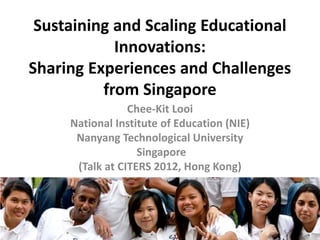 Sustaining and Scaling Educational
            Innovations:
Sharing Experiences and Challenges
          from Singapore
                 Chee-Kit Looi
     National Institute of Education (NIE)
      Nanyang Technological University
                   Singapore
      (Talk at CITERS 2012, Hong Kong)




                                             1
 