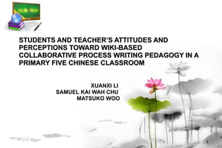 STUDENTS AND TEACHER’S ATTITUDES AND PERCEPTIONS TOWARD WIKI-BASED COLLABORATIVE PROCESS WRITING PEDAGOGY IN A PRIMARY FIVE CHINESE CLASSROOM XUANXI LI  SAMUEL KAI WAH CHU  MATSUKO WOO 