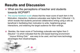 Results and Discussion What are the perceptions of teacher and students towards  WCPWP ? The course feedback scale  shows that the mean score of each item in the Motivation, Interaction, Audience subscales was higher than 3 (Neutral = 3), which reveals that students perceived collaborative writing using a wiki as beneficial in facilitating their motivation to write, heightening group interactions, and widening the target audience for their writings. Besides, the mean score of Technology subscale was higher than 3 (Neutral = 3) which indicated that the wiki-based learning environment  “ Joyous Writing Club ”  was easy to be used, and had more technology advantages than disadvantages.   