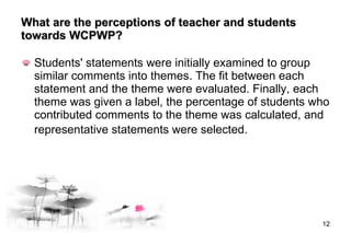 What are the perceptions of teacher and students towards  WCPWP ? Students' statements were initially examined to group similar comments into themes. The fit between each statement and the theme were evaluated. Finally, each theme was given a label, the percentage of students who contributed comments to the theme was calculated, and representative statements were selected.   