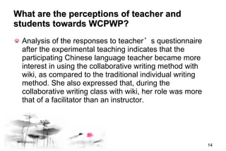 What are the perceptions of teacher and students towards  WCPWP ? Analysis of the responses to teacher ’ s questionnaire after the experimental teaching indicates that the participating Chinese language teacher became more interest in using the collaborative writing method with wiki, as compared to the traditional individual writing method. She also expressed that, during the collaborative writing class with wiki, her role was more that of a facilitator than an instructor. 
