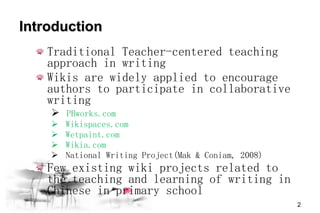 Introduction  Traditional Teacher-centered teaching approach in writing Wikis are widely applied to encourage authors to participate in collaborative writing PBworks.com Wikispaces.com Wetpaint.com Wikia.com National Writing Project(Mak & Coniam, 2008) Few existing wiki projects related to the teaching and learning of writing in Chinese in primary school 
