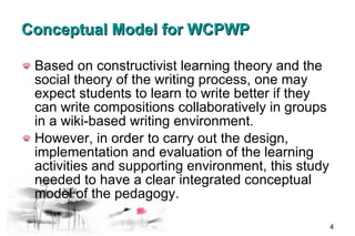 Conceptual Model for WCPWP Based on constructivist learning theory and the social theory of the writing process, one may expect students to learn to write better if they can write compositions collaboratively in groups in a wiki-based writing environment.  However, in order to carry out the design, implementation and evaluation of the learning activities and supporting environment, this study needed to have a clear integrated conceptual model of the pedagogy.  