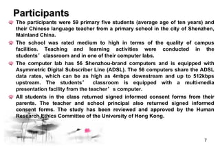 The participants were 59 primary five students (average age of ten years) and their Chinese language teacher from a primary school in the city of Shenzhen, Mainland China.  The school was rated medium to high in terms of the quality of campus facilities. Teaching and learning activities were conducted in the students ’ classroom and in one of their computer labs.  The computer lab has 56 Shenzhou-brand computers and is equipped with Asymmetric Digital Subscriber Line (ADSL). The 56 computers share the ADSL data rates, which can be as high as 4mbps downstream and up to 512kbps upstream. The students ’  classroom is equipped with a multi-media presentation facility from the teacher ’ s computer.  All students in the class returned signed informed consent forms from their parents. The teacher and school principal also returned signed informed consent forms. The study has been reviewed and approved by the Human Research Ethics Committee of the University of Hong Kong.   Participants  