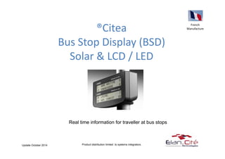 ®Citea 
Bus Stop Display (BSD) 
Solar & LCD / LED 
French 
Manufacture 
Real time information for traveller at bus stops 
Product distribution limited to systems Update October 2014 integrators. 
 