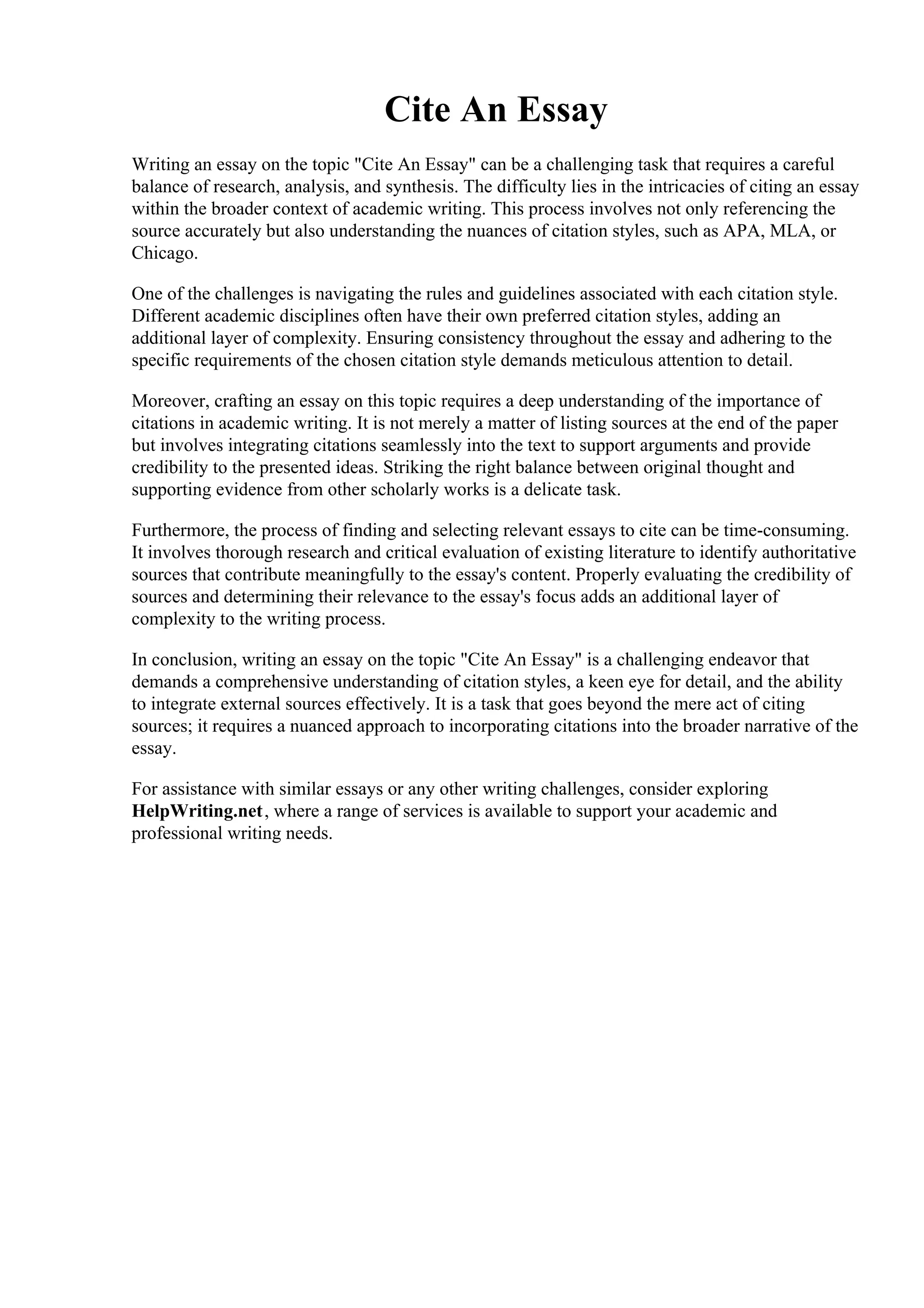 Cite An Essay
Writing an essay on the topic "Cite An Essay" can be a challenging task that requires a careful
balance of research, analysis, and synthesis. The difficulty lies in the intricacies of citing an essay
within the broader context of academic writing. This process involves not only referencing the
source accurately but also understanding the nuances of citation styles, such as APA, MLA, or
Chicago.
One of the challenges is navigating the rules and guidelines associated with each citation style.
Different academic disciplines often have their own preferred citation styles, adding an
additional layer of complexity. Ensuring consistency throughout the essay and adhering to the
specific requirements of the chosen citation style demands meticulous attention to detail.
Moreover, crafting an essay on this topic requires a deep understanding of the importance of
citations in academic writing. It is not merely a matter of listing sources at the end of the paper
but involves integrating citations seamlessly into the text to support arguments and provide
credibility to the presented ideas. Striking the right balance between original thought and
supporting evidence from other scholarly works is a delicate task.
Furthermore, the process of finding and selecting relevant essays to cite can be time-consuming.
It involves thorough research and critical evaluation of existing literature to identify authoritative
sources that contribute meaningfully to the essay's content. Properly evaluating the credibility of
sources and determining their relevance to the essay's focus adds an additional layer of
complexity to the writing process.
In conclusion, writing an essay on the topic "Cite An Essay" is a challenging endeavor that
demands a comprehensive understanding of citation styles, a keen eye for detail, and the ability
to integrate external sources effectively. It is a task that goes beyond the mere act of citing
sources; it requires a nuanced approach to incorporating citations into the broader narrative of the
essay.
For assistance with similar essays or any other writing challenges, consider exploring
HelpWriting.net, where a range of services is available to support your academic and
professional writing needs.
Cite An Essay Cite An Essay
 