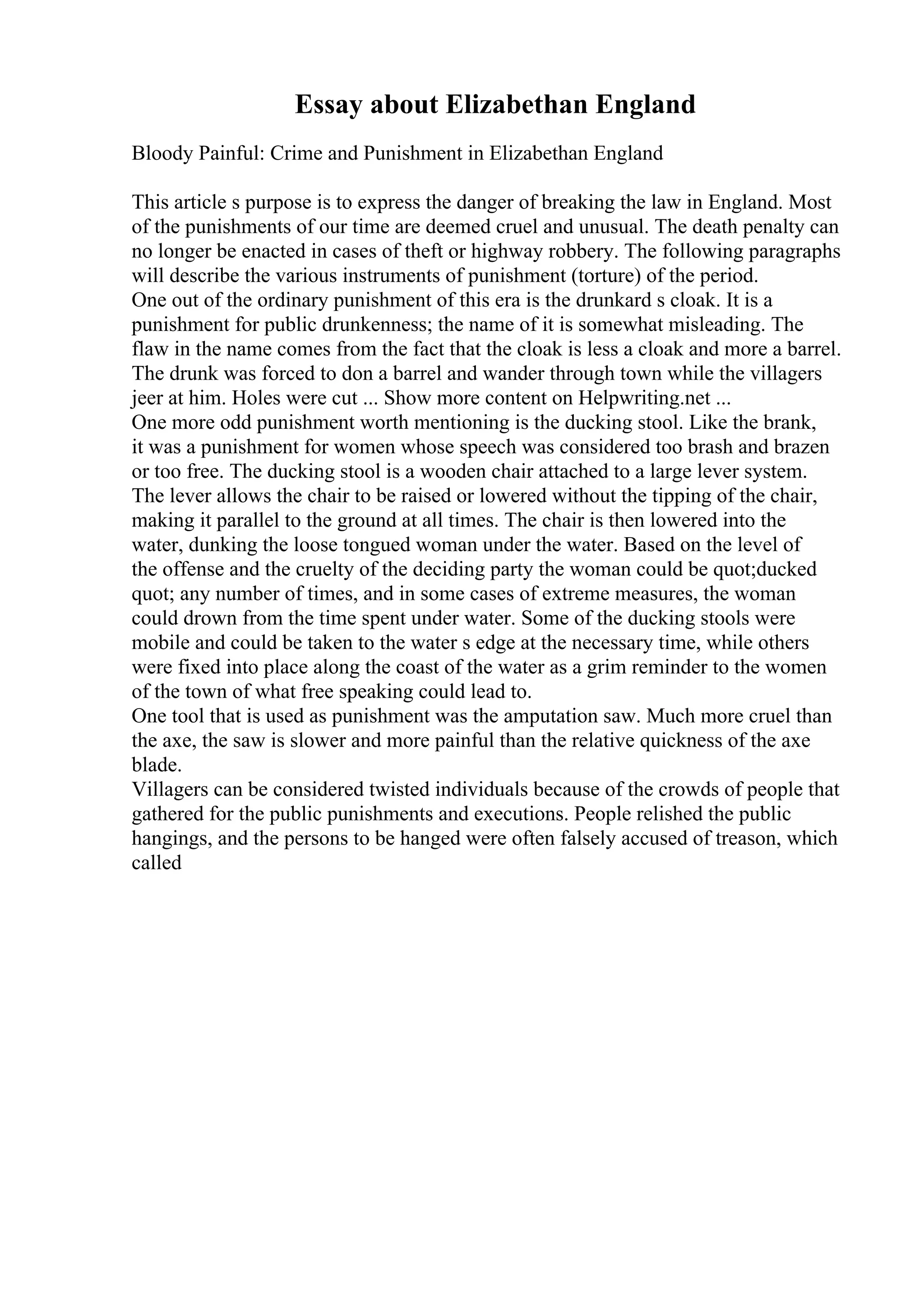 Essay about Elizabethan England
Bloody Painful: Crime and Punishment in Elizabethan England
This article s purpose is to express the danger of breaking the law in England. Most
of the punishments of our time are deemed cruel and unusual. The death penalty can
no longer be enacted in cases of theft or highway robbery. The following paragraphs
will describe the various instruments of punishment (torture) of the period.
One out of the ordinary punishment of this era is the drunkard s cloak. It is a
punishment for public drunkenness; the name of it is somewhat misleading. The
flaw in the name comes from the fact that the cloak is less a cloak and more a barrel.
The drunk was forced to don a barrel and wander through town while the villagers
jeer at him. Holes were cut ... Show more content on Helpwriting.net ...
One more odd punishment worth mentioning is the ducking stool. Like the brank,
it was a punishment for women whose speech was considered too brash and brazen
or too free. The ducking stool is a wooden chair attached to a large lever system.
The lever allows the chair to be raised or lowered without the tipping of the chair,
making it parallel to the ground at all times. The chair is then lowered into the
water, dunking the loose tongued woman under the water. Based on the level of
the offense and the cruelty of the deciding party the woman could be quot;ducked
quot; any number of times, and in some cases of extreme measures, the woman
could drown from the time spent under water. Some of the ducking stools were
mobile and could be taken to the water s edge at the necessary time, while others
were fixed into place along the coast of the water as a grim reminder to the women
of the town of what free speaking could lead to.
One tool that is used as punishment was the amputation saw. Much more cruel than
the axe, the saw is slower and more painful than the relative quickness of the axe
blade.
Villagers can be considered twisted individuals because of the crowds of people that
gathered for the public punishments and executions. People relished the public
hangings, and the persons to be hanged were often falsely accused of treason, which
called
 
