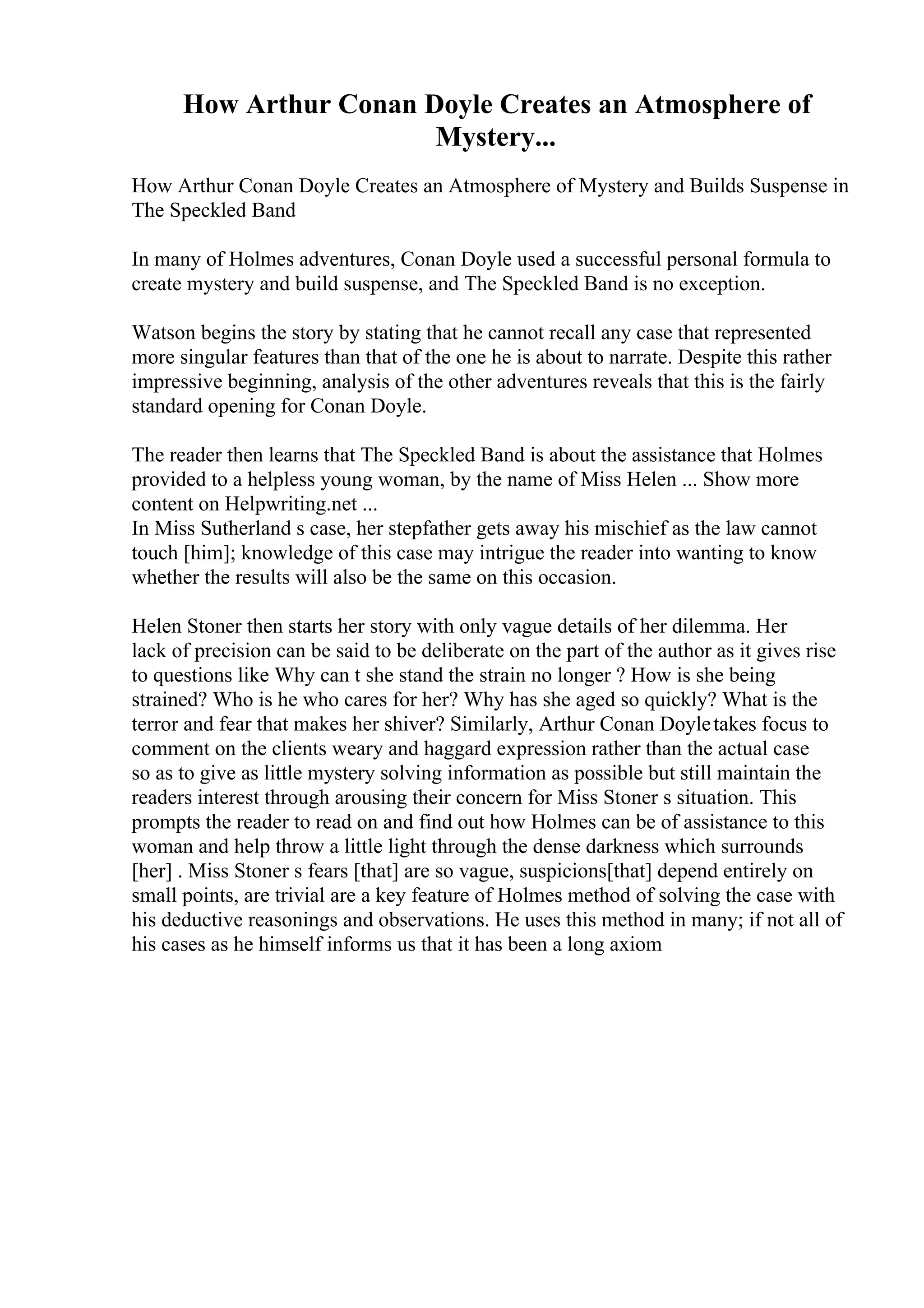 How Arthur Conan Doyle Creates an Atmosphere of
Mystery...
How Arthur Conan Doyle Creates an Atmosphere of Mystery and Builds Suspense in
The Speckled Band
In many of Holmes adventures, Conan Doyle used a successful personal formula to
create mystery and build suspense, and The Speckled Band is no exception.
Watson begins the story by stating that he cannot recall any case that represented
more singular features than that of the one he is about to narrate. Despite this rather
impressive beginning, analysis of the other adventures reveals that this is the fairly
standard opening for Conan Doyle.
The reader then learns that The Speckled Band is about the assistance that Holmes
provided to a helpless young woman, by the name of Miss Helen ... Show more
content on Helpwriting.net ...
In Miss Sutherland s case, her stepfather gets away his mischief as the law cannot
touch [him]; knowledge of this case may intrigue the reader into wanting to know
whether the results will also be the same on this occasion.
Helen Stoner then starts her story with only vague details of her dilemma. Her
lack of precision can be said to be deliberate on the part of the author as it gives rise
to questions like Why can t she stand the strain no longer ? How is she being
strained? Who is he who cares for her? Why has she aged so quickly? What is the
terror and fear that makes her shiver? Similarly, Arthur Conan Doyletakes focus to
comment on the clients weary and haggard expression rather than the actual case
so as to give as little mystery solving information as possible but still maintain the
readers interest through arousing their concern for Miss Stoner s situation. This
prompts the reader to read on and find out how Holmes can be of assistance to this
woman and help throw a little light through the dense darkness which surrounds
[her] . Miss Stoner s fears [that] are so vague, suspicions[that] depend entirely on
small points, are trivial are a key feature of Holmes method of solving the case with
his deductive reasonings and observations. He uses this method in many; if not all of
his cases as he himself informs us that it has been a long axiom
 
