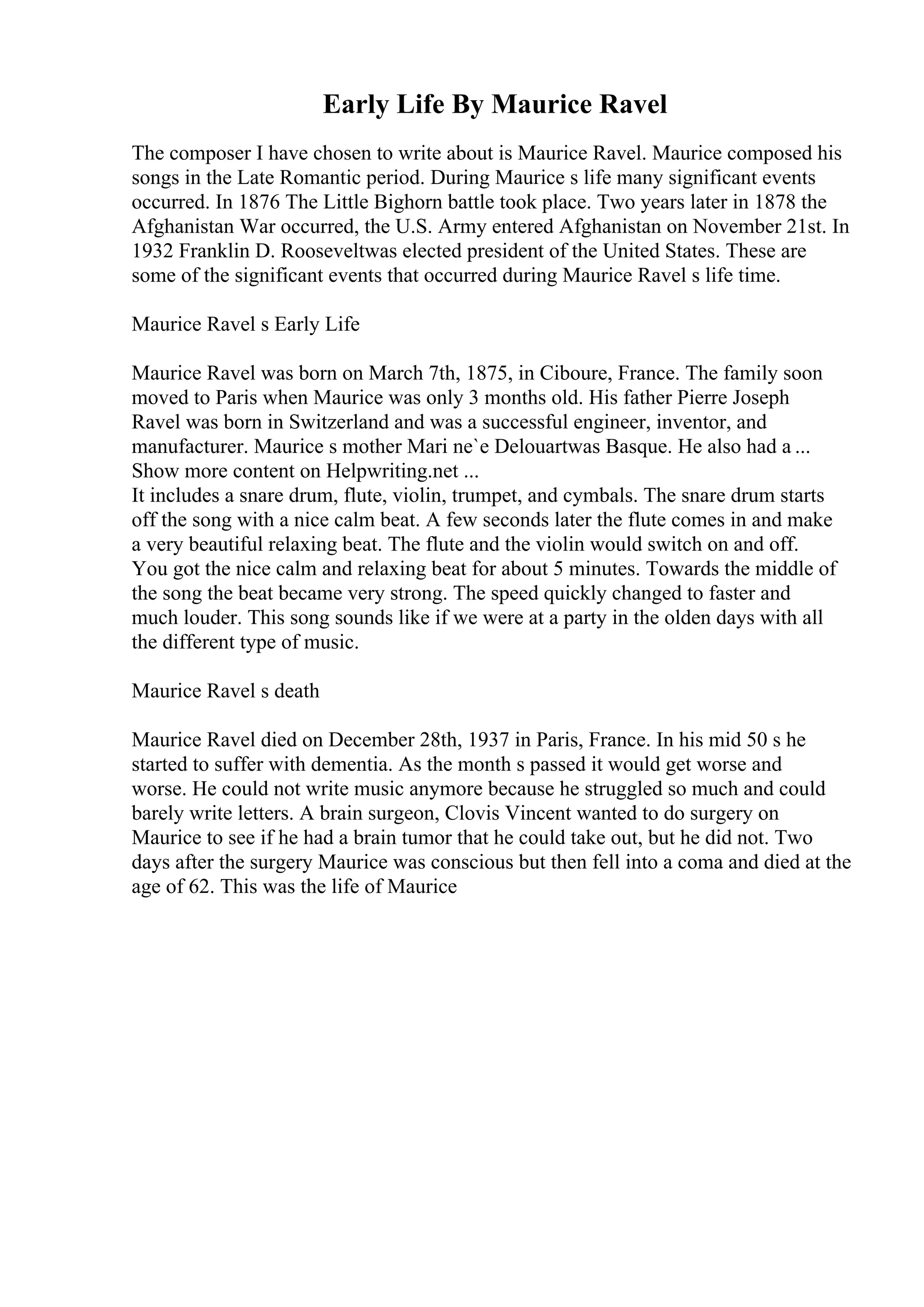 Early Life By Maurice Ravel
The composer I have chosen to write about is Maurice Ravel. Maurice composed his
songs in the Late Romantic period. During Maurice s life many significant events
occurred. In 1876 The Little Bighorn battle took place. Two years later in 1878 the
Afghanistan War occurred, the U.S. Army entered Afghanistan on November 21st. In
1932 Franklin D. Rooseveltwas elected president of the United States. These are
some of the significant events that occurred during Maurice Ravel s life time.
Maurice Ravel s Early Life
Maurice Ravel was born on March 7th, 1875, in Ciboure, France. The family soon
moved to Paris when Maurice was only 3 months old. His father Pierre Joseph
Ravel was born in Switzerland and was a successful engineer, inventor, and
manufacturer. Maurice s mother Mari ne`e Delouartwas Basque. He also had a ...
Show more content on Helpwriting.net ...
It includes a snare drum, flute, violin, trumpet, and cymbals. The snare drum starts
off the song with a nice calm beat. A few seconds later the flute comes in and make
a very beautiful relaxing beat. The flute and the violin would switch on and off.
You got the nice calm and relaxing beat for about 5 minutes. Towards the middle of
the song the beat became very strong. The speed quickly changed to faster and
much louder. This song sounds like if we were at a party in the olden days with all
the different type of music.
Maurice Ravel s death
Maurice Ravel died on December 28th, 1937 in Paris, France. In his mid 50 s he
started to suffer with dementia. As the month s passed it would get worse and
worse. He could not write music anymore because he struggled so much and could
barely write letters. A brain surgeon, Clovis Vincent wanted to do surgery on
Maurice to see if he had a brain tumor that he could take out, but he did not. Two
days after the surgery Maurice was conscious but then fell into a coma and died at the
age of 62. This was the life of Maurice
 