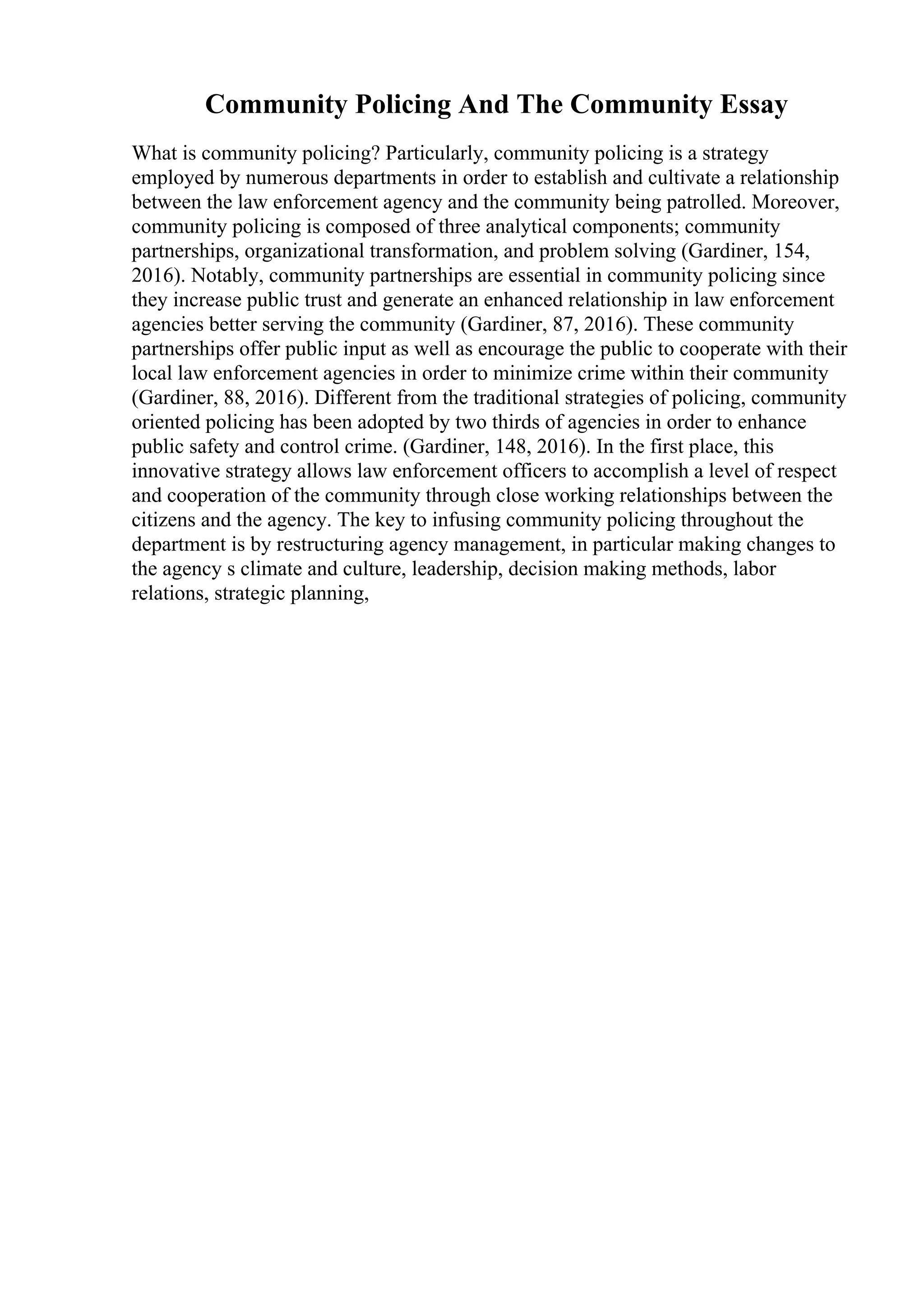 Community Policing And The Community Essay
What is community policing? Particularly, community policing is a strategy
employed by numerous departments in order to establish and cultivate a relationship
between the law enforcement agency and the community being patrolled. Moreover,
community policing is composed of three analytical components; community
partnerships, organizational transformation, and problem solving (Gardiner, 154,
2016). Notably, community partnerships are essential in community policing since
they increase public trust and generate an enhanced relationship in law enforcement
agencies better serving the community (Gardiner, 87, 2016). These community
partnerships offer public input as well as encourage the public to cooperate with their
local law enforcement agencies in order to minimize crime within their community
(Gardiner, 88, 2016). Different from the traditional strategies of policing, community
oriented policing has been adopted by two thirds of agencies in order to enhance
public safety and control crime. (Gardiner, 148, 2016). In the first place, this
innovative strategy allows law enforcement officers to accomplish a level of respect
and cooperation of the community through close working relationships between the
citizens and the agency. The key to infusing community policing throughout the
department is by restructuring agency management, in particular making changes to
the agency s climate and culture, leadership, decision making methods, labor
relations, strategic planning,
 