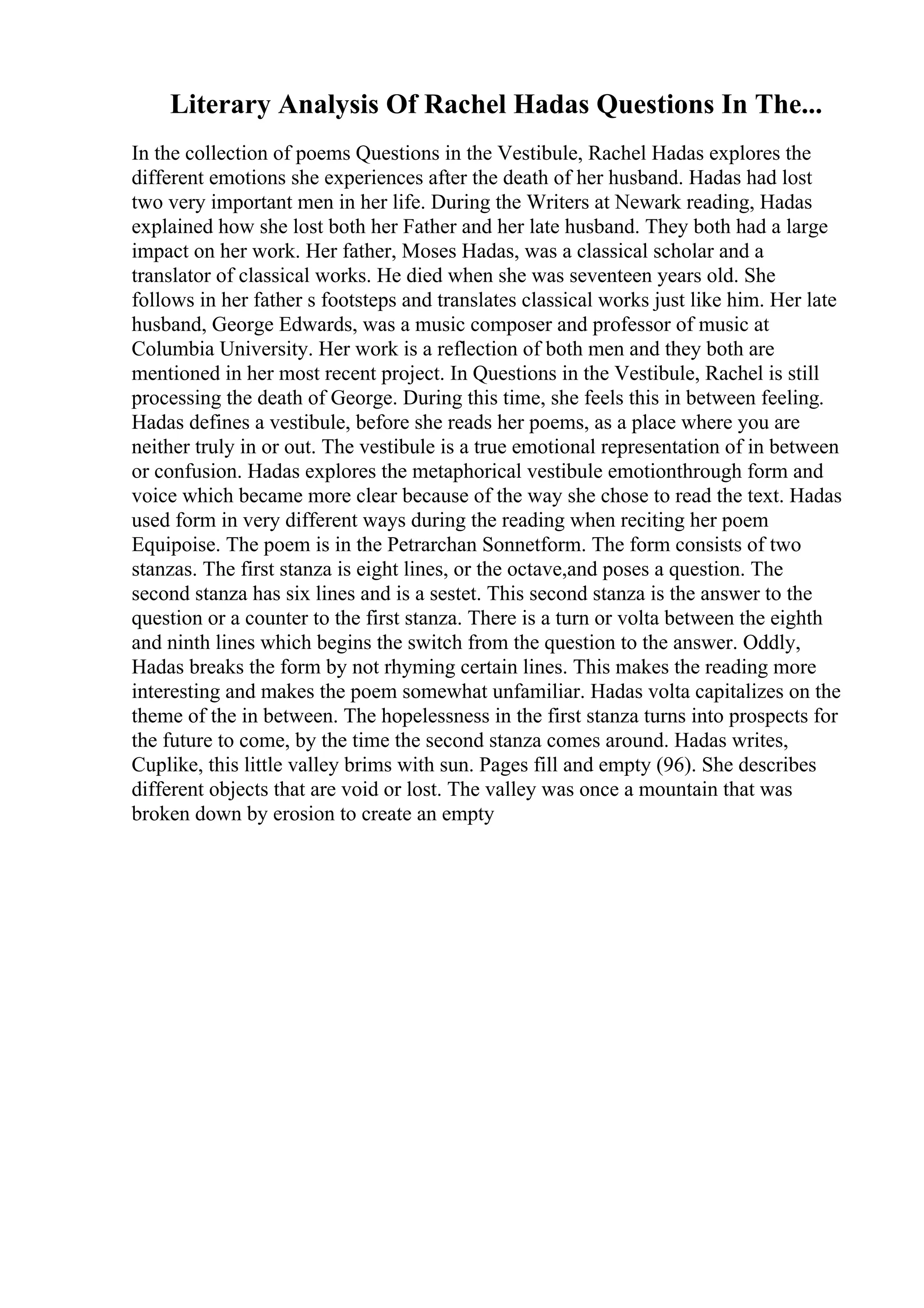 Literary Analysis Of Rachel Hadas Questions In The...
In the collection of poems Questions in the Vestibule, Rachel Hadas explores the
different emotions she experiences after the death of her husband. Hadas had lost
two very important men in her life. During the Writers at Newark reading, Hadas
explained how she lost both her Father and her late husband. They both had a large
impact on her work. Her father, Moses Hadas, was a classical scholar and a
translator of classical works. He died when she was seventeen years old. She
follows in her father s footsteps and translates classical works just like him. Her late
husband, George Edwards, was a music composer and professor of music at
Columbia University. Her work is a reflection of both men and they both are
mentioned in her most recent project. In Questions in the Vestibule, Rachel is still
processing the death of George. During this time, she feels this in between feeling.
Hadas defines a vestibule, before she reads her poems, as a place where you are
neither truly in or out. The vestibule is a true emotional representation of in between
or confusion. Hadas explores the metaphorical vestibule emotionthrough form and
voice which became more clear because of the way she chose to read the text. Hadas
used form in very different ways during the reading when reciting her poem
Equipoise. The poem is in the Petrarchan Sonnetform. The form consists of two
stanzas. The first stanza is eight lines, or the octave,and poses a question. The
second stanza has six lines and is a sestet. This second stanza is the answer to the
question or a counter to the first stanza. There is a turn or volta between the eighth
and ninth lines which begins the switch from the question to the answer. Oddly,
Hadas breaks the form by not rhyming certain lines. This makes the reading more
interesting and makes the poem somewhat unfamiliar. Hadas volta capitalizes on the
theme of the in between. The hopelessness in the first stanza turns into prospects for
the future to come, by the time the second stanza comes around. Hadas writes,
Cuplike, this little valley brims with sun. Pages fill and empty (96). She describes
different objects that are void or lost. The valley was once a mountain that was
broken down by erosion to create an empty
 