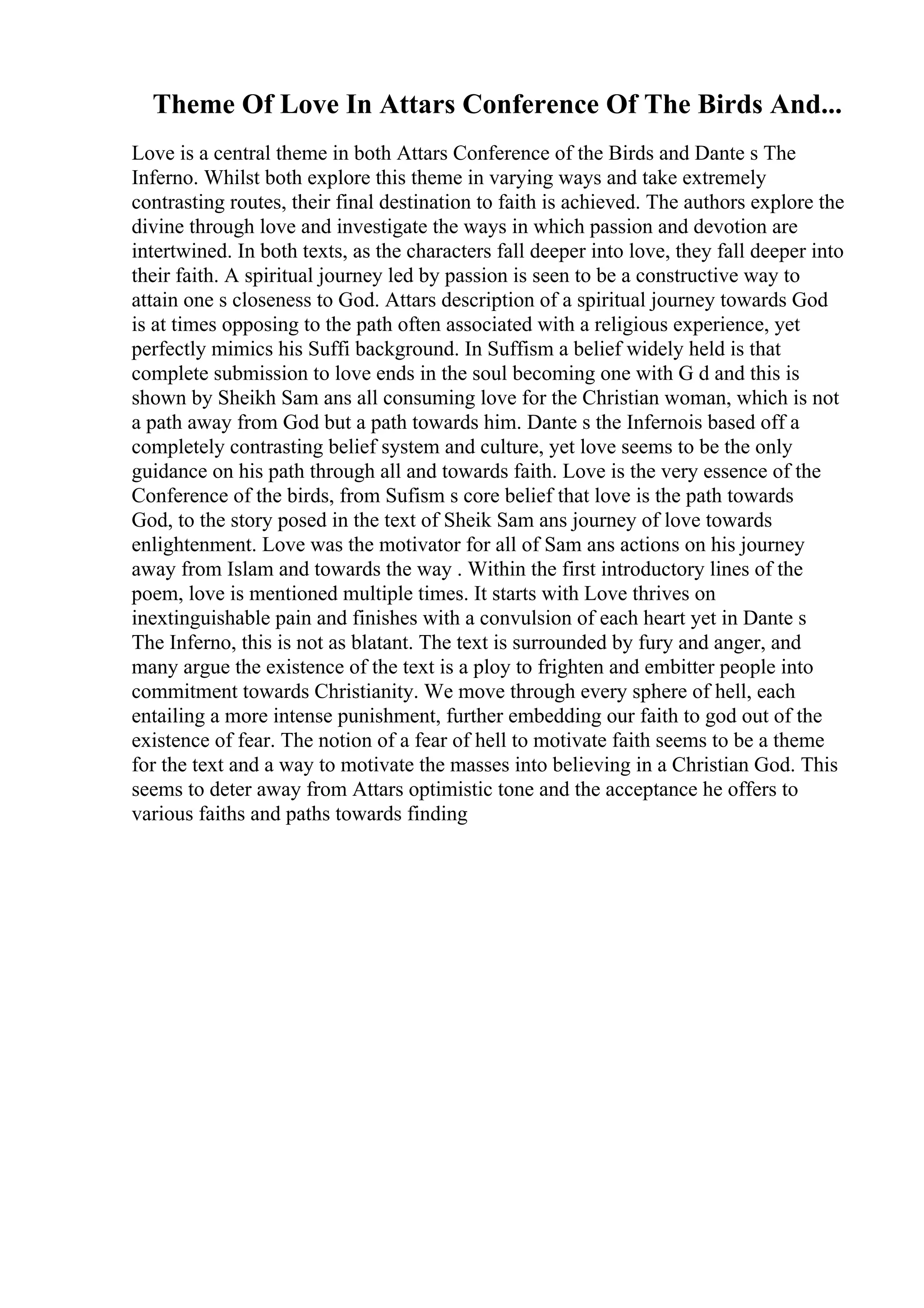 Theme Of Love In Attars Conference Of The Birds And...
Love is a central theme in both Attars Conference of the Birds and Dante s The
Inferno. Whilst both explore this theme in varying ways and take extremely
contrasting routes, their final destination to faith is achieved. The authors explore the
divine through love and investigate the ways in which passion and devotion are
intertwined. In both texts, as the characters fall deeper into love, they fall deeper into
their faith. A spiritual journey led by passion is seen to be a constructive way to
attain one s closeness to God. Attars description of a spiritual journey towards God
is at times opposing to the path often associated with a religious experience, yet
perfectly mimics his Suffi background. In Suffism a belief widely held is that
complete submission to love ends in the soul becoming one with G d and this is
shown by Sheikh Sam ans all consuming love for the Christian woman, which is not
a path away from God but a path towards him. Dante s the Infernois based off a
completely contrasting belief system and culture, yet love seems to be the only
guidance on his path through all and towards faith. Love is the very essence of the
Conference of the birds, from Sufism s core belief that love is the path towards
God, to the story posed in the text of Sheik Sam ans journey of love towards
enlightenment. Love was the motivator for all of Sam ans actions on his journey
away from Islam and towards the way . Within the first introductory lines of the
poem, love is mentioned multiple times. It starts with Love thrives on
inextinguishable pain and finishes with a convulsion of each heart yet in Dante s
The Inferno, this is not as blatant. The text is surrounded by fury and anger, and
many argue the existence of the text is a ploy to frighten and embitter people into
commitment towards Christianity. We move through every sphere of hell, each
entailing a more intense punishment, further embedding our faith to god out of the
existence of fear. The notion of a fear of hell to motivate faith seems to be a theme
for the text and a way to motivate the masses into believing in a Christian God. This
seems to deter away from Attars optimistic tone and the acceptance he offers to
various faiths and paths towards finding
 