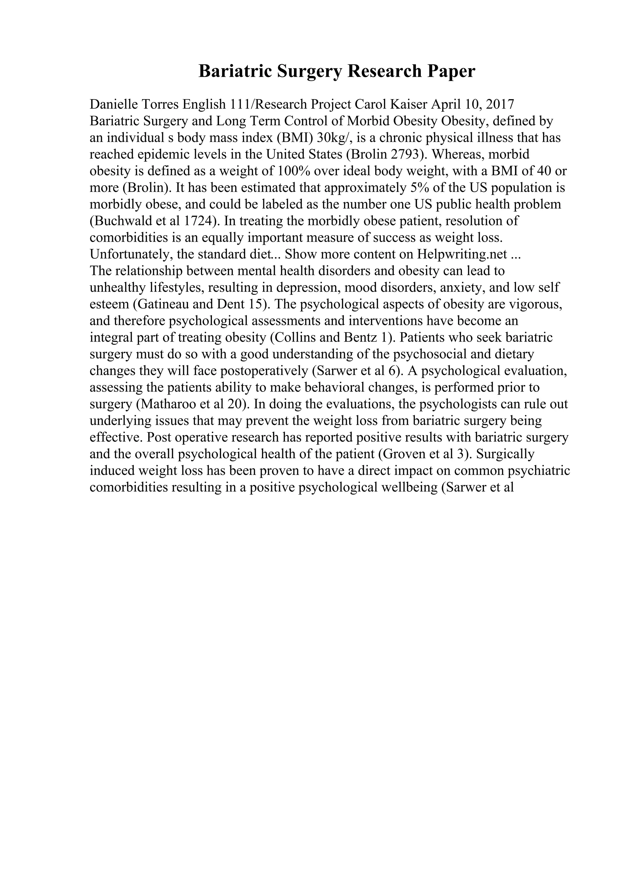 Bariatric Surgery Research Paper
Danielle Torres English 111/Research Project Carol Kaiser April 10, 2017
Bariatric Surgery and Long Term Control of Morbid Obesity Obesity, defined by
an individual s body mass index (BMI) 30kg/, is a chronic physical illness that has
reached epidemic levels in the United States (Brolin 2793). Whereas, morbid
obesity is defined as a weight of 100% over ideal body weight, with a BMI of 40 or
more (Brolin). It has been estimated that approximately 5% of the US population is
morbidly obese, and could be labeled as the number one US public health problem
(Buchwald et al 1724). In treating the morbidly obese patient, resolution of
comorbidities is an equally important measure of success as weight loss.
Unfortunately, the standard diet... Show more content on Helpwriting.net ...
The relationship between mental health disorders and obesity can lead to
unhealthy lifestyles, resulting in depression, mood disorders, anxiety, and low self
esteem (Gatineau and Dent 15). The psychological aspects of obesity are vigorous,
and therefore psychological assessments and interventions have become an
integral part of treating obesity (Collins and Bentz 1). Patients who seek bariatric
surgery must do so with a good understanding of the psychosocial and dietary
changes they will face postoperatively (Sarwer et al 6). A psychological evaluation,
assessing the patients ability to make behavioral changes, is performed prior to
surgery (Matharoo et al 20). In doing the evaluations, the psychologists can rule out
underlying issues that may prevent the weight loss from bariatric surgery being
effective. Post operative research has reported positive results with bariatric surgery
and the overall psychological health of the patient (Groven et al 3). Surgically
induced weight loss has been proven to have a direct impact on common psychiatric
comorbidities resulting in a positive psychological wellbeing (Sarwer et al
 