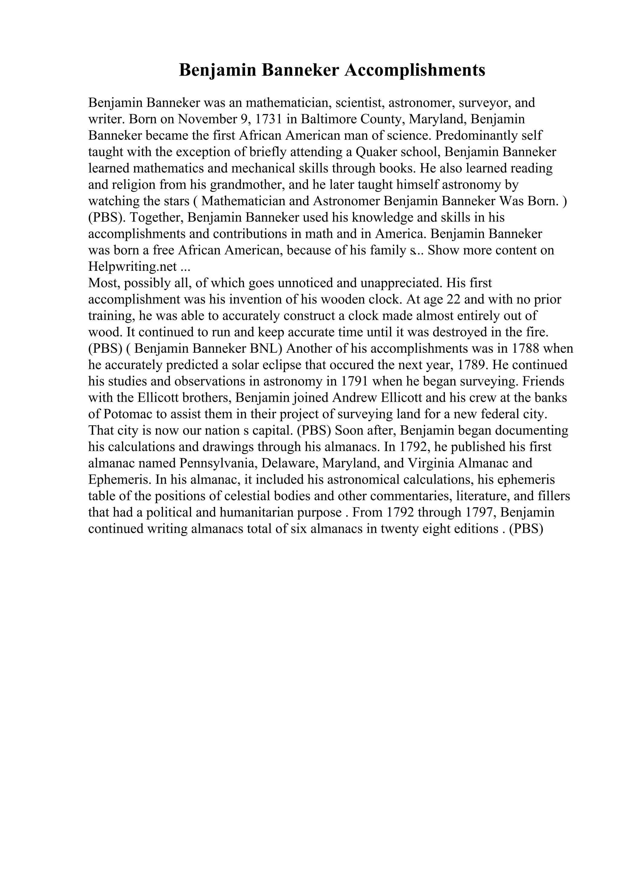 Benjamin Banneker Accomplishments
Benjamin Banneker was an mathematician, scientist, astronomer, surveyor, and
writer. Born on November 9, 1731 in Baltimore County, Maryland, Benjamin
Banneker became the first African American man of science. Predominantly self
taught with the exception of briefly attending a Quaker school, Benjamin Banneker
learned mathematics and mechanical skills through books. He also learned reading
and religion from his grandmother, and he later taught himself astronomy by
watching the stars ( Mathematician and Astronomer Benjamin Banneker Was Born. )
(PBS). Together, Benjamin Banneker used his knowledge and skills in his
accomplishments and contributions in math and in America. Benjamin Banneker
was born a free African American, because of his family s... Show more content on
Helpwriting.net ...
Most, possibly all, of which goes unnoticed and unappreciated. His first
accomplishment was his invention of his wooden clock. At age 22 and with no prior
training, he was able to accurately construct a clock made almost entirely out of
wood. It continued to run and keep accurate time until it was destroyed in the fire.
(PBS) ( Benjamin Banneker BNL) Another of his accomplishments was in 1788 when
he accurately predicted a solar eclipse that occured the next year, 1789. He continued
his studies and observations in astronomy in 1791 when he began surveying. Friends
with the Ellicott brothers, Benjamin joined Andrew Ellicott and his crew at the banks
of Potomac to assist them in their project of surveying land for a new federal city.
That city is now our nation s capital. (PBS) Soon after, Benjamin began documenting
his calculations and drawings through his almanacs. In 1792, he published his first
almanac named Pennsylvania, Delaware, Maryland, and Virginia Almanac and
Ephemeris. In his almanac, it included his astronomical calculations, his ephemeris
table of the positions of celestial bodies and other commentaries, literature, and fillers
that had a political and humanitarian purpose . From 1792 through 1797, Benjamin
continued writing almanacs total of six almanacs in twenty eight editions . (PBS)
 