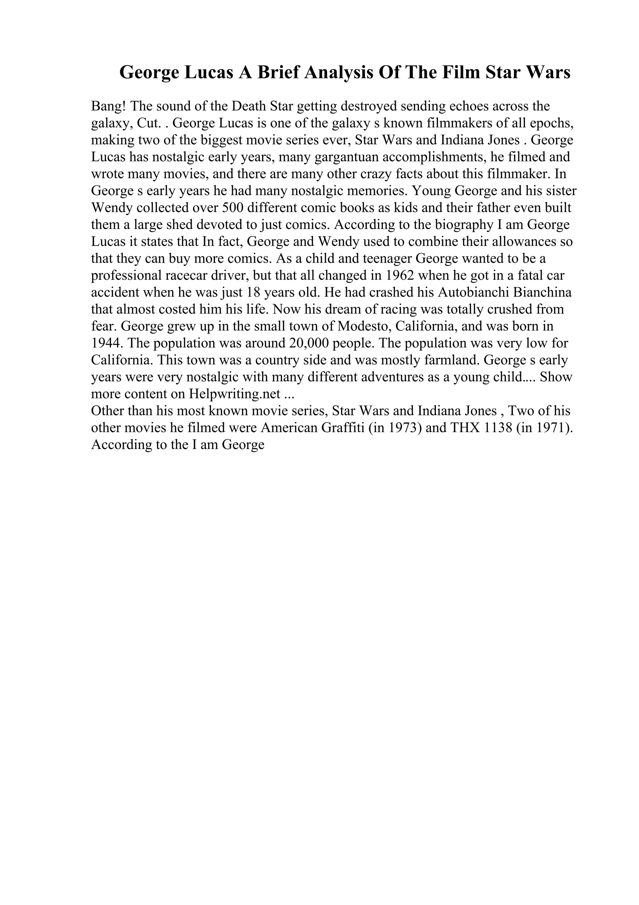 George Lucas A Brief Analysis Of The Film Star Wars
Bang! The sound of the Death Star getting destroyed sending echoes across the
galaxy, Cut. . George Lucas is one of the galaxy s known filmmakers of all epochs,
making two of the biggest movie series ever, Star Wars and Indiana Jones . George
Lucas has nostalgic early years, many gargantuan accomplishments, he filmed and
wrote many movies, and there are many other crazy facts about this filmmaker. In
George s early years he had many nostalgic memories. Young George and his sister
Wendy collected over 500 different comic books as kids and their father even built
them a large shed devoted to just comics. According to the biography I am George
Lucas it states that In fact, George and Wendy used to combine their allowances so
that they can buy more comics. As a child and teenager George wanted to be a
professional racecar driver, but that all changed in 1962 when he got in a fatal car
accident when he was just 18 years old. He had crashed his Autobianchi Bianchina
that almost costed him his life. Now his dream of racing was totally crushed from
fear. George grew up in the small town of Modesto, California, and was born in
1944. The population was around 20,000 people. The population was very low for
California. This town was a country side and was mostly farmland. George s early
years were very nostalgic with many different adventures as a young child.... Show
more content on Helpwriting.net ...
Other than his most known movie series, Star Wars and Indiana Jones , Two of his
other movies he filmed were American Graffiti (in 1973) and THX 1138 (in 1971).
According to the I am George
 